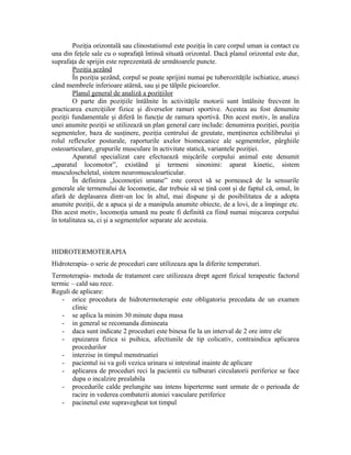 Poziţia orizontală sau clinostatismul este poziţia în care corpul uman ia contact cu
una din feţele sale cu o suprafaţă întinsă situată orizontal. Dacă planul orizontal este dur,
suprafaţa de sprijin este reprezentată de următoarele puncte.
Poziţia şezând
În poziţia şezând, corpul se poate sprijini numai pe tuberozităţile ischiatice, atunci
când membrele inferioare atârnă, sau şi pe tălpile picioarelor.
Planul general de analiză a poziţiilor
O parte din poziţiile întâlnite în activităţile motorii sunt întâlnite frecvent în
practicarea exerciţiilor fizice şi diverselor ramuri sportive. Acestea au fost denumite
poziţii fundamentale şi diferă în funcţie de ramura sportivă. Din acest motiv, în analiza
unei anumite poziţii se utilizează un plan general care include: denumirea poziţiei, poziţia
segmentelor, baza de susţinere, poziţia centrului de greutate, menţinerea echilibrului şi
rolul reflexelor posturale, raporturile axelor biomecanice ale segmentelor, pârghiile
osteoarticulare, grupurile musculare în activitate statică, variantele poziţiei.
Aparatul specializat care efectuează mişcările corpului animal este denumit
„aparatul locomotor”, existând şi termeni sinonimi: aparat kinetic, sistem
musculoscheletal, sistem neuromusculoarticular.
În definirea „locomoţiei umane” este corect să se pornească de la sensurile
generale ale termenului de locomoţie, dar trebuie să se ţină cont şi de faptul că, omul, în
afară de deplasarea dintr-un loc în altul, mai dispune şi de posibilitatea de a adopta
anumite poziţii, de a apuca şi de a manipula anumite obiecte, de a lovi, de a împinge etc.
Din acest motiv, locomoţia umană nu poate fi definită ca fiind numai mişcarea corpului
în totalitatea sa, ci şi a segmentelor separate ale acestuia.
HIDROTERMOTERAPIA
Hidroterapia- o serie de proceduri care utilizeaza apa la diferite temperaturi.
Termoterapia- metoda de tratament care utilizeaza drept agent fizical terapeutic factorul
termic – cald sau rece.
Reguli de aplicare:
- orice procedura de hidrotermoterapie este obligatoriu precedata de un examen
clinic
- se aplica la minim 30 minute dupa masa
- in general se recomanda dimineata
- daca sunt indicate 2 proceduri este binesa fie la un interval de 2 ore intre ele
- epuizarea fizica si psihica, afectiunile de tip colicativ, contraindica aplicarea
procedurilor
- interzise in timpul menstruatiei
- pacientul isi va goli vezica urinara si intestinal inainte de aplicare
- aplicarea de proceduri reci la pacientii cu tulburari circulatorii periferice se face
dupa o incalzire prealabila
- procedurile calde prelungite sau intens hiperterme sunt urmate de o perioada de
racire in vederea combaterii atoniei vasculare periferice
- pacinetul este supravegheat tot timpul
 