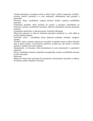 Actiunea fiziologica a masajului consta in efecte locale: sedative, hyperemic, rezorbtiv;
cresterea functiei circulatorii si a celei respiratorii, imbunatatirea starii generale a
pacientului.
Netezirea- efecte: vasodilatatia, scaderea presiunii tisulare, cresterea excitabilitatii
musculare
Framantarea profunda: effect mechanic de crestere a circulatiei venolimfatice de
intoarcere, cresterea excitabilitatii musculare, eliberarea substantelor necesare procesului
contractil
Framantarea superficiala: se adreseaza pielii si tesutului subcutanat.
Obiectivele manevrei se refera la eliminarea deseurilor metabolice si a celor aflate la
nivelul celulelor adipoase.
Frictiunile: efecte – vasodilatatia locala, hiperemie profunda, mechanic, analgesic,
calmant.
Vibratiile- efecte: calmante, aplicate pe zone plane si suprafete intinse si effect stimulant
daca se aplica punctat; vasoconstrictie periferica, cresterea pe cale reflexa a tensiunii
arteriale si scaderea frecventei cardiace.
Tapotamentul_ rol stimulant, fiind contraindicate in cazul contracturilor si spasticitatii
musculare.
Efecte: vasodilatatie cutanata si hiperemie locoregionala, cresterea excitabilitatii nervoase
si acelei musculare.
Observatie:
Masajul are drept efecte principale fie miorelaxarea, decontractura musculara si sedarea,
fie efectul excitant, stimulator, tonicizant.
 
