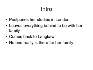 Intro Postpones her studies in London  Leaves everything behind to be with her family Comes back to Langkawi No one really is there for her family 