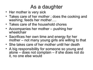 As a daughter Her mother is very sick Takes care of her mother ; does the cooking and washing; feeds her mother…. Takes care of the household chores Accompanies her mother – pushing her wheelchair Sacrifices her own time and energy for her mother – not many young girls are willing to that  She takes care of her mother until her death A big responsibility for someone so young and alone – does not complain – if she does not do it, no one else would 