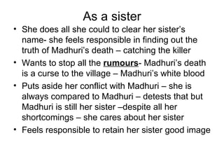 As a sister She does all she could to clear her sister’s name- she feels responsible in finding out the truth of Madhuri’s death – catching the killer Wants to stop all the  rumours - Madhuri’s death is a curse to the village – Madhuri’s white blood  Puts aside her conflict with Madhuri – she is always compared to Madhuri – detests that but Madhuri is still her sister –despite all her shortcomings – she cares about her sister Feels responsible to retain her sister good image 