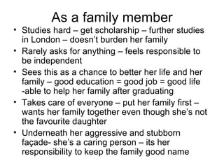 As a family member Studies hard – get scholarship – further studies in London – doesn’t burden her family Rarely asks for anything – feels responsible to be independent Sees this as a chance to better her life and her family – good education = good job = good life -able to help her family after graduating Takes care of everyone – put her family first – wants her family together even though she’s not the favourite daughter Underneath her aggressive and stubborn façade- she’s a caring person – its her responsibility to keep the family good name 