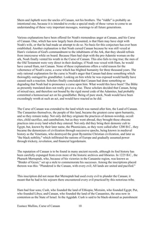 Shem and Japheth were the uncles of Canaan, not his brothers. The "riddle" is probably an
intentional one, because it is intended to evoke a special study of these verses to come to an
understanding of these very important messages, warnings to all future generations.
Various explanations have been offered for Noah's tremendous anger at Canaan, and his Curse
of Canaan. One, which has now largely been discounted, is that Ham may have slept with
Noah's wife, or that he had made an attempt to do so. No basis for this conjecture has ever been
established. Another explanation is that Noah cursed Canaan because he was still vexed at
Ham's violation of God's commandment to the inhabitants of the Ark, that they should refrain
from intercourse while on board. Because Ham had slept with the pre-Adamite woman on the
ark, Noah finally vented his wrath in the Curse of Canaan. This also fails to ring true; the men of
the Old Testament were very direct in their dealings; if Noah was vexed with Ham, he would
have cursed Ham, not Canaan. None of these explanations offers a valid reason for the
vehemence of Noah's curse, a curse which has blighted humanity for three thousand years. The
only rational explanation for the curse is Noah's anger that Canaan had done something which
thoroughly outraged his grandfather. Looking on him while he was exposed would hardly have
caused such a reaction. Scholars finally concluded that Canaan had done something so
degrading that Noah had to pronounce a curse upon him. What would this have been? The Bible
as presently translated does not really give us a clue. These scholars decided that Canaan, being
of mixed race, and therefore not bound by the rigid moral code of the Adamites, had probably
committed a homosexual act on his grandfather. Being of pure stock, Noah would have been
exceedingly wroth at such an act, and would have reacted as he did.
The Curse of Canaan was extended to the land which was named after him, the Land of Canaan.
The Canaanites themselves, the people of this land, became the greatest curse upon humanity,
and so they remain today. Not only did they originate the practices of demon-worship, occult
rites, child sacrifice, and cannibalism, but as they went abroad, they brought these obscene
practices into every land which they entered. Not only did they bring their demonic cult to
Egypt, but, known by their later name, the Phoenicians, as they were called after 1200 B.C., they
became the demonizers of civilization through successive epochs, being known in medieval
history as the Venetians, who destroyed the great Byzantine Christian civilization, and later as
"the black nobility," which infiltrated the nations of Europe and gradually assumed power
through trickery, revolution, and financial legerdemain.
The reputation of Canaan is to be found in many ancient records, although its foul history has
been carefully expunged from even more of the historic archives and libraries. In 1225 B.C., the
Pharaoh Merneptah, who, because of his victories in the Canaanite region, was known as
"Binder of Gezer," set up a stele to commemorate his successes. Among the inscriptions placed
thereon was this: "Plundered is the Canaan, with every evil; All lands are united and pacified."
This inscription did not mean that Merneptah had used every evil to plunder the Canaan; it
meant that he had in his sojourn there encountered every evil practiced by this notorious tribe.
Ham had four sons; Cush, who founded the land of Ethiopia; Mizraim, who founded Egypt; Put,
who founded Libya; and Canaan, who founded the land of the Canaanites, the area now in
contention as the State of Israel. In the Aggidah. Cush is said to be black-skinned as punishment
Eustace Mullins, Curse of Canaan 10
 