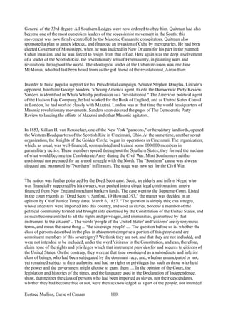 General of the 33rd degree. All Southern Lodges were now ordered to obey him. Quitman had also
become one of the most outspoken leaders of the secessionist movement in the South; this
movement was now firmly controlled by the Masonic Canaanite conspirators. Quitman also
sponsored a plan to annex Mexico, and financed an invasion of Cuba by mercenaries. He had been
elected Governor of Mississippi, when he was indicted in New Orleans for his part in the planned
Cuban invasion, and he was forced to resign from that office. Here again was the deep involvement
of a leader of the Scottish Rite, the revolutionary arm of Freemasonry, in planning wars and
revolutions throughout the world. The ideological leader of the Cuban invasion was one Jane
McManus, who had last been heard from as the girl friend of the revolutionist, Aaron Burr.
In order to build popular support for his Presidential campaign, Senator Stephen Douglas, Lincoln's
opponent, hired one George Sanders, 'a Young America agent, to edit the Democratic Party Review.
Sanders is identified in Who's Who by profession as a "revolutionist." The American political agent
of the Hudson Bay Company, he had worked for the Bank of England, and as United States Consul
in London, he had worked closely with Mazzini. London was at that time the world headquarters of
Masonic revolutionary movements. Sanders soon devoted the pages of The Democratic Party
Review to lauding the efforts of Mazzini and other Masonic agitators.
In 1853, Killian H. van Rensselaer, one of the New York "patroons," or hereditary landlords, opened
the Western Headquarters of the Scottish Rite in Cincinnati, Ohio. At the same time, another secret
organization, the Knights of the Golden Circle, began its operations in Cincinnati. The organization,
which, as usual, was well-financed, soon enlisted and trained some 100,000 members in
paramilitary tactics. These members spread throughout the Southern States; they formed the nucleus
of what would become the Confederate Army during the Civil War. Most Southerners neither
envisioned nor prepared for an armed struggle with the North. The "Southern" cause was always
directed and promoted by "Northern" infiltrators. The stage was now set for the Civil War.
The nation was further polarized by the Dred Scott case. Scott, an elderly and infirm Negro who
was financially supported by his owners, was pushed into a direct legal confrontation, amply
financed from New England merchant bankers funds. The case went to the Supreme Court. Listed
in the court records as "Dred Scott v. Sanford, 19 Howard 393," the matter was decided in an
opinion by Chief Justice Taney dated March 6, 1857. "The question is simply this; can a negro,
whose ancestors were imported into this country, and sold as slaves, become a member of the
political community formed and brought into existence by the Constitution of the United States, and
as such become entitled to all the rights and privileges, and immunities, guaranteed by that
instrument to the citizen? .. The words 'people of the United States' and 'citizens' are synonymous
terms, and mean the same thing ... 'the sovereign people' .... The question before us is, whether the
class of persons described in the plea in abatement comprise a portion of this people and are
constituent members of this sovereignty? We think they are not, and that they are not included, and
were not intended to be included, under the word 'citizens' in the Constitution, and can, therefore,
claim none of the rights and privileges which that instrument provides for and secures to citizens of
the United States. On the contrary, they were at that time considered as a subordinate and inferior
class of beings, who had been subjugated by the dominant race, and, whether emancipated or not,
yet remained subject to their authority, and had no rights or privileges but such as those who held
the power and the government might choose to grant them .... In the opinion of the Court, the
legislation and histories of the times, and the language used in the Declaration of Independence,
show, that neither the class of persons who had been imported as slaves, nor their descendants,
whether they had become free or not, were then acknowledged as a part of the people, nor intended
Eustace Mullins, Curse of Canaan 100
 