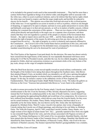 to be included in the general words used in that memorable instrument .... They had for more than a
century before been regarded as beings of an inferior order; and altogether unfit to associate with
the white race, either in social or political relations; and so far inferior that they had no rights which
the white man was bound to respect; and that the negro might justly and lawfully be reduced to
slavery for his benefit .... This opinion was at that time fixed and universal in the civilized portion
of the white race. It was regarded as an axiom in morals as well as in politics, which no one thought
of disputing, or supposed to be open to dispute; and men in every grade and position in society daily
and habitually acted upon it in their private pursuits, as well as in matters of public concern, without
doubting for a moment the correctness of this opinion .... There are two clauses in the Constitution
which point directly and specifically to the negro race as a separate class of persons, and show
clearly that they were not regarded as a portion of the people or citizens of the Government then
formed ... the right to import slaves until the year 1808 .... and the States pledge to each other to
maintain the right of property of the master, by delivering up to him any slave who may have
escaped from his service .... the right of property in a slave is distinctly and expressly affirmed in
the Constitution ... the Circuit Court of the United States had no jurisdiction in this case, and could
give no judgment on it... Its judgment for the defendant must, consequently, be reversed, and a
mandate issued directing the suit to be dismissed for want of jurisdiction."
The Chief Justice of the Supreme Court paid dearly for this decision. His name has almost entirely
been erased from the legal history of this nation; he was repeatedly threatened with house arrest
during the Civil War by President Lincoln, and after the war, his two elderly daughters, shunned as
prospective brides, eked out a precarious existence as government clerks at the very bottom of the
pay scale, always on the verge of complete destitution.
After the Dred Scott decision, events moved rapidly toward an actual military confrontation, with
the Knights of the Golden Circle taking their places throughout the Southern states. John Brown
then attacked Harper's Ferry, an incident which was intended to set off a slave uprising throughout
the South. The anticipated popular revolution failed to materialize, and Brown was captured and
hanged. To this day, he remains a martyr in the cabbalistic circles of New England, the
Fundamentalists. Their ideological leader, Ralph Waldo Emerson, wrote, "He makes the gallows as
Glorious as the Cross." Emerson later promoted John Brown as "a new Saint in the calendar."
In order to arouse provocation for the Fort Sumter attack, Lincoln now dispatched heavy
reinforcements to the fort. Even his Secretary of War, Seward, objected to his move, suggesting
instead that Fort Sumter be yielded peacefully to the state of South Carolina. Lincoln himself was
eagerly anticipating the approaching bloodbath and would hear of no compromise. He is known to
have suffered from hereditary insanity, which did not come from the Lincoln family, for they were
not his actual forebears. His mother, Nancy Hanks, being homeless, had been taken in as a
charitable act by the Enloe family; she was thrown out by Mrs. Enloe after she had become
pregnant by Abraham Enloe. Ward H. Lame, Lincoln's law partner, later wrote a biography of
Lincoln stating that Lincoln was of illegal parentage, and referring to his real father as Abraham
Enloe. The Yorkville Enquirer, April 8, 1863, noted that Lincoln's mother, Nancy Hanks, was "a
single woman of low degree [Canaan means 'low'. Ed.] ... generally reputed to have from one-eighth
to one-sixteenth Negro blood in her veins, and who always associated with Negroes on terms of
equality." The Atlanta Intelligencer in 1863 noted of his vice president, Hannibal Hamlin, who had
been named after the historic leader of the Canaanite forces of Carthage, Hannibal, that Hamlin was
identified by State Senator Hon. John Burham, of Hancock County, Maine, who lived in the area
and knew of Hamlin's ancestry. The Senator reported that Hamlin's greatgrandfather was a mulatto,
Eustace Mullins, Curse of Canaan 101
 
