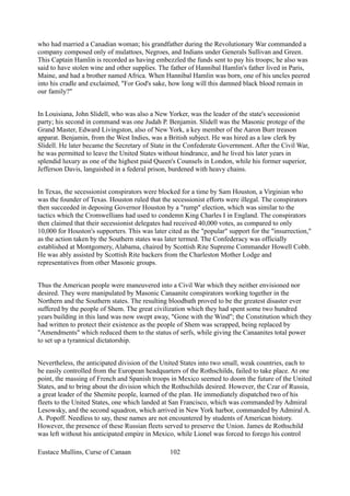 who had married a Canadian woman; his grandfather during the Revolutionary War commanded a
company composed only of mulattoes, Negroes, and Indians under Generals Sullivan and Green.
This Captain Hamlin is recorded as having embezzled the funds sent to pay his troops; he also was
said to have stolen wine and other supplies. The father of Hannibal Hamlin's father lived in Paris,
Maine, and had a brother named Africa. When Hannibal Hamlin was born, one of his uncles peered
into his cradle and exclaimed, "For God's sake, how long will this damned black blood remain in
our family?"
In Louisiana, John Slidell, who was also a New Yorker, was the leader of the state's secessionist
party; his second in command was one Judah P. Benjamin. Slidell was the Masonic protege of the
Grand Master, Edward Livingston, also of New York, a key member of the Aaron Burr treason
apparat. Benjamin, from the West Indies, was a British subject. He was hired as a law clerk by
Slidell. He later became the Secretary of State in the Confederate Government. After the Civil War,
he was permitted to leave the United States without hindrance, and he lived his later years in
splendid luxury as one of the highest paid Queen's Counsels in London, while his former superior,
Jefferson Davis, languished in a federal prison, burdened with heavy chains.
In Texas, the secessionist conspirators were blocked for a time by Sam Houston, a Virginian who
was the founder of Texas. Houston ruled that the secessionist efforts were illegal. The conspirators
then succeeded in deposing Governor Houston by a "rump" election, which was similar to the
tactics which the Cromwellians had used to condemn King Charles I in England. The conspirators
then claimed that their secessionist delegates had received 40,000 votes, as compared to only
10,000 for Houston's supporters. This was later cited as the "popular" support for the "insurrection,"
as the action taken by the Southern states was later termed. The Confederacy was officially
established at Montgomery, Alabama, chaired by Scottish Rite Supreme Commander Howell Cobb.
He was ably assisted by Scottish Rite backers from the Charleston Mother Lodge and
representatives from other Masonic groups.
Thus the American people were maneuvered into a Civil War which they neither envisioned nor
desired. They were manipulated by Masonic Canaanite conspirators working together in the
Northern and the Southern states. The resulting bloodbath proved to be the greatest disaster ever
suffered by the people of Shem. The great civilization which they had spent some two hundred
years building in this land was now swept away, "Gone with the Wind"; the Constitution which they
had written to protect their existence as the people of Shem was scrapped, being replaced by
"Amendments" which reduced them to the status of serfs, while giving the Canaanites total power
to set up a tyrannical dictatorship.
Nevertheless, the anticipated division of the United States into two small, weak countries, each to
be easily controlled from the European headquarters of the Rothschilds, failed to take place. At one
point, the massing of French and Spanish troops in Mexico seemed to doom the future of the United
States, and to bring about the division which the Rothschilds desired. However, the Czar of Russia,
a great leader of the Shemite people, learned of the plan. He immediately dispatched two of his
fleets to the United States, one which landed at San Francisco, which was commanded by Admiral
Lesowsky, and the second squadron, which arrived in New York harbor, commanded by Admiral A.
A. Popoff. Needless to say, these names are not encountered by students of American history.
However, the presence of these Russian fleets served to preserve the Union. James de Rothschild
was left without his anticipated empire in Mexico, while Lionel was forced to forego his control
Eustace Mullins, Curse of Canaan 102
 