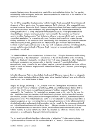 over the Northern states. Because of these good offices on behalf of the Union, the Czar was later
murdered by Rothschild agents, and Russia was condemned to be turned over to the atrocities of the
demonic Canaanite revolutionaries.
The Civil War ravaged the Southern states, while leaving the North untouched. The civilization of
the people of Shem was in ruins. Once again, as during the Revolutionary War, hordes of German
mercenaries moved through the South. Southern ladies reported that their homes had been put to the
torch by Union soldiers who could speak only gutteral English. Yet these horrors were only a
harbinger of what was to come. The defeat of the underfinanced and poorly prepared Southern
states had been a foregone conclusion, as they were overrun by the numerical and financial
superiority of the Northern states. Their defeat was followed by an unrivaled brutality toward the
vanquished population. For generations afterward, Southern families suffered genetic diseases
directly attributable to the starvation forced upon them by their conquerors; such formerly unknown
illnesses as scurvy, rickets, gum disease, and other diseases gave rise to the depiction of the
Southern people which is still universal in the New York owned and controlled publishing industry,
movies, and television, the Joads of Tobacco Road. However, no explanation of their pitiful
condition is ever offered.
The 1949 World Book states under the title "Reconstruction," "This plan was unmatched in history
for its generosity to the defeated foe." This is typical of the anti-Southern bias of the publishing
industry; no Southern writer can be published in New York unless he depicts his fellow Southerners
as alcoholic womanizers and homosexuals. In fact, this "generosity" consisted of military
occupation for many years after the war, ruinous taxation, systematic starvation, and brutal military
courts in which the Southern people found it impossible to obtain justice (the same system is largely
in place today).
In his First Inaugural Address, Lincoln had clearly stated, "I have no purpose, direct or indirect, to
interfere with the institution of slavery in the states where it exists. I believe I have no lawful right
to do so, and I have no inclination to do so."
Despite this pledge, on January 1, 1863, Lincoln issued his Emancipation Proclamation. It had
actually been previously written on September 22, 1862; Lincoln had prepared the first draft as
early as July, 1862. Lincoln excused his action as due to "military necessity," and therefore
warranted by the Constitution. No court challenge was ever made to this claim. On the same day
that Lincoln issued this proclamation, the Illinois State Legislature, hardly a hotbed of Southern
reactionaries, issued a formal denunciation of the proclamation: "Resolved, that the emancipation
proclamation of the President of the United States is as unwarrantable in military as in civil law; a
gigantic usurpation, at once converting the war, professedly commenced by the administration for
the vindication of the authority of the Constitution, into the crusade for the sudden unconditional
and violent liberation of three million Negro slaves .... The proclamation invites servile insurrection
as an element in this crusade-a means of warfare, the inhumanity and diabolism of which are
without example in civilian warfare, and which we denounce, and which the civilized world will
denounce, as an ineffaceable disgrace to the American people."
The key word in the Illinois Legislature's Resolution is "diabolism." Perhaps someone in the
Legislature realized that this was the triumph of the Will of Canaan, a celebration of the demonic
Eustace Mullins, Curse of Canaan 103
 