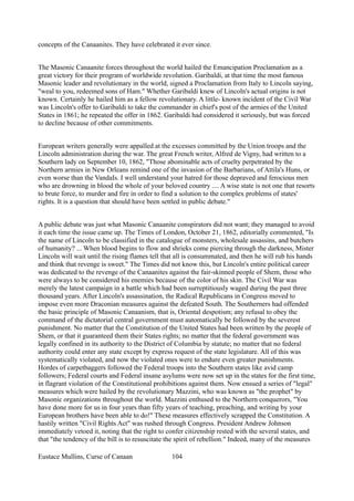 concepts of the Canaanites. They have celebrated it ever since.
The Masonic Canaanite forces throughout the world hailed the Emancipation Proclamation as a
great victory for their program of worldwide revolution. Garibaldi, at that time the most famous
Masonic leader and revolutionary in the world, signed a Proclamation from Italy to Lincoln saying,
"weal to you, redeemed sons of Ham." Whether Garibaldi knew of Lincoln's actual origins is not
known. Certainly he hailed him as a fellow revolutionary. A little- known incident of the Civil War
was Lincoln's offer to Garibaldi to take the commander in chief's post of the armies of the United
States in 1861; he repeated the offer in 1862. Garibaldi had considered it seriously, but was forced
to decline because of other commitments.
European writers generally were appalled at the excesses committed by the Union troops and the
Lincoln administration during the war. The great French writer, Alfred de Vigny, had written to a
Southern lady on September 10, 1862, "Those abominable acts of cruelty perpetrated by the
Northern armies in New Orleans remind one of the invasion of the Barbarians, of Attila's Huns, or
even worse than the VandaIs. I well understand your hatred for those depraved and ferocious men
who are drowning in blood the whole of your beloved country .... A wise state is not one that resorts
to brute force, to murder and fire in order to find a solution to the complex problems of states'
rights. It is a question that should have been settled in public debate."
A public debate was just what Masonic Canaanite conspirators did not want; they managed to avoid
it each time the issue came up. The Times of London, October 21, 1862, editorially commented, "Is
the name of Lincoln to be classified in the catalogue of monsters, wholesale assassins, and butchers
of humanity? ... When blood begins to flow and shrieks come piercing through the darkness, Mister
Lincoln will wait until the rising flames tell that all is consummated, and then he will rub his hands
and think that revenge is sweet." The Times did not know this, but Lincoln's entire political career
was dedicated to the revenge of the Canaanites against the fair-skinned people of Shem, those who
were always to be considered his enemies because of the color of his skin. The Civil War was
merely the latest campaign in a battle which had been surreptitiously waged during the past three
thousand years. After Lincoln's assassination, the Radical Republicans in Congress moved to
impose even more Draconian measures against the defeated South. The Southerners had offended
the basic principle of Masonic Canaanism, that is, Oriental despotism; any refusal to obey the
command of the dictatorial central government must automatically be followed by the severest
punishment. No matter that the Constitution of the United States had been written by the people of
Shem, or that it guaranteed them their States rights; no matter that the federal government was
legally confined in its authority to the District of Columbia by statute; no matter that no federal
authority could enter any state except by express request of the state legislature. All of this was
systematically violated, and now the violated ones were to endure even greater punishments.
Hordes of carpetbaggers followed the Federal troops into the Southern states like avid camp
followers; Federal courts and Federal insane asylums were now set up in the states for the first time,
in flagrant violation of the Constitutional prohibitions against them. Now ensued a series of "legal"
measures which were hailed by the revolutionary Mazzini, who was known as "the prophet" by
Masonic organizations throughout the world. Mazzini enthused to the Northern conquerors, "You
have done more for us in four years than fifty years of teaching, preaching, and writing by your
European brothers have been able to do!" These measures effectively scrapped the Constitution. A
hastily written "Civil Rights Act" was rushed through Congress. President Andrew Johnson
immediately vetoed it, noting that the right to confer citizenship rested with the several states, and
that "the tendency of the bill is to resuscitate the spirit of rebellion." Indeed, many of the measures
Eustace Mullins, Curse of Canaan 104
 