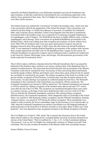 enacted by the Radical Republicans were deliberately intended to provoke the Southerners into
open resistance, so that they could then be exterminated by the overwhelming superiority of the
military forces quartered in their states. The Civil Rights Act was passed over Johnson's veto, as
were other similar measures.
The Federal troops now ordered that "conventions" be held in the Southern states, which were akin
to the conventions called by the perpetrators of the French Revolution. These conventions were
ordered to do three things: (1) nullify the ordinance of secession; (2) repudiate all Confederate
debts; and (3) declare slavery abolished. Collier's Encyclopaedia notes that these Constitutional
conventions held in the Southern states were composed of (1) scalawags (renegade Southerners);
(2) carpetbaggers; and (3) Negroes. The World Book lists them in slightly different order, as blacks,
carpetbaggers, and scalawags. These conventions set up Radical Republican governments in the
Southern states, which were nothing more than occupation governments, set up by military force.
From 1868-1870, the Southern states were once again represented in Congress, but only by
delegates chosen by these three groups. Collier's notes that after Grant was elected President in
1868, "It was important to maintain Radical Republican governments of the southern states because
these corrupt organizations provided votes for the Republican Party. Largely for this reason, the
Fifteenth Amendment was passed by Congress and its ratification made a condition for readmission
to the Union for Virginia, Mississippi, Texas, and Georgia. The Reconstruction governments in the
South could only be sustained by force."
Thus Collier's makes a definitive statement about the Fifteenth Amendment, that it was passed by
blackmail of the Southern states, and that it was merely a political ploy of the Republican Party to
maintain its political power. The reason that these brutal and alien state governments of the Masonic
Canaanites could only be sustained by force was because of their unwavering hatred and brutality
toward the people of Shem. Military and Federal courts whose dicta can be enforced only by martial
law can hardly be welcomed by any people. The military occupation of the South was similar to the
present military occupation of East Germany, Czechoslovakia, and other European nations by the
Soviet armies. An alien ideology was imposed on a defeated people by brute force. The Thirteenth
Amendment to the Constitution of the United States was enacted in 1865 by martial law. The
Fourteenth Amendment was enacted in 1868 by martial law. The Fifteenth Amendment was enacted
in 1870 by martial law. Military occupation of the Southern states did not end until 1877, twelve
years after the end of the Civil War. The occupation was maintained throughout those years solely
as a punitive measure, in the hope of starving to death the last white survivors of the Civil War.
Thus we find that the Thirteenth Amendment, enacted in 1865, during military occupation,
abolished slavery; the Fourteenth Amendment, which changed the status of citizenship in the United
States, was enacted in 1868 during the military occupation; and the Fifteenth Amendment, dictating
voting procedures, was enacted in 1870 during the military occupation. These amendments were
similar to orders issued by the Soviet commanders today in East Germany or in Czechoslovakia. In
1868, when the Fourteenth Amendment was ratified, Great Britain was still shipping boatloads of
political prisoners to the Swan River in Western Australia as slave labor. Many of them were "Irish
politicals," who were deported to wipe out popular resistance to the British occupation of Ireland.
The Civil Rights Act of April 9, 1866, stated, "Be it enacted, that all persons born in the United
States and not subject to any foreign power, excluding Indians not taxed, are hereby declared to be
citizens of the United States." This Act nullified Art. 1, Sec. 2, Cl. 3 of the Constitution defining
"free persons"; even so, the Civil Rights Act continued the exclusion of "Indians not taxed" from
citizenship. This Act also excludes all members of the Masonic Order from citizenship, because
Eustace Mullins, Curse of Canaan 105
 