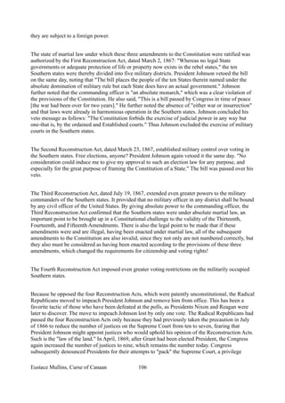 they are subject to a foreign power.
The state of martial law under which these three amendments to the Constitution were ratified was
authorized by the First Reconstruction Act, dated March 2, 1867: "Whereas no legal State
governments or adequate protection of life or property now exists in the rebel states," the ten
Southern states were thereby divided into five military districts. President Johnson vetoed the bill
on the same day, noting that "The bill places the people of the ten States therein named under the
absolute domination of military rule but each State does have an actual government." Johnson
further noted that the commanding officer is "an absolute monarch," which was a clear violation of
the provisions of the Constitution. He also said, "This is a bill passed by Congress in time of peace
[the war had been over for two years]." He further noted the absence of "either war or insurrection"
and that laws were already in harmonious operation in the Southern states. Johnson concluded his
veto message as follows: "The Constitution forbids the exercise of judicial power in any way but
one-that is, by the ordained and Established courts." Thus Johnson excluded the exercise of military
courts in the Southern states.
The Second Reconstruction Act, dated March 23, 1867, established military control over voting in
the Southern states. Free elections, anyone? President Johnson again vetoed it the same day. "No
consideration could induce me to give my approval to such an election law for any purpose, and
especially for the great purpose of framing the Constitution of a State." The bill was passed over his
veto.
The Third Reconstruction Act, dated July 19, 1867, extended even greater powers to the military
commanders of the Southern states. It provided that no military officer in any district shall be bound
by any civil officer of the United States. By giving absolute power to the commanding officer, the
Third Reconstruction Act confirmed that the Southern states were under absolute martial law, an
important point to be brought up in a Constitutional challenge to the validity of the Thirteenth,
Fourteenth, and Fifteenth Amendments. There is also the legal point to be made that if these
amendments were and are illegal, having been enacted under martial law, all of the subsequent
amendments to the Constitution are also invalid, since they not only are not numbered correctly, but
they also must be considered as having been enacted according to the provisions of these three
amendments, which changed the requirements for citizenship and voting rights!
The Fourth Reconstruction Act imposed even greater voting restrictions on the militarily occupied
Southern states.
Because he opposed the four Reconstruction Acts, which were patently unconstitutional, the Radical
Republicans moved to impeach President Johnson and remove him from office. This has been a
favorite tactic of those who have been defeated at the polls, as Presidents Nixon and Reagan were
later to discover. The move to impeach Johnson lost by only one vote. The Radical Republicans had
passed the four Reconstruction Acts only because they had previously taken the precaution in July
of 1866 to reduce the number of justices on the Supreme Court from ten to seven, fearing that
President Johnson might appoint justices who would uphold his opinion of the Reconstruction Acts.
Such is the "law of the land." In April, 1869, after Grant had been elected President, the Congress
again increased the number of justices to nine, which remains the number today. Congress
subsequently denounced Presidents for their attempts to "pack" the Supreme Court, a privilege
Eustace Mullins, Curse of Canaan 106
 