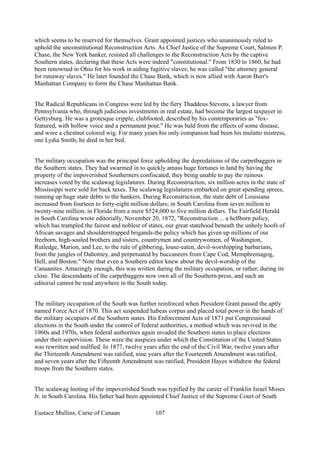 which seems to be reserved for themselves. Grant appointed justices who unanimously ruled to
uphold the unconstitutional Reconstruction Acts. As Chief Justice of the Supreme Court, Salmon P.
Chase, the New York banker, resisted all challenges to the Reconstruction Acts by the captive
Southern states, declaring that these Acts were indeed "constitutional." From 1830 to 1860, he had
been renowned in Ohio for his work in aiding fugitive slaves; he was called "the attorney general
for runaway slaves." He later founded the Chase Bank, which is now allied with Aaron Burr's
Manhattan Company to form the Chase Manhattan Bank.
The Radical Republicans in Congress were led by the fiery Thaddeus Stevens, a lawyer from
Pennsylvania who, through judicious investments in real estate, had become the largest taxpayer in
Gettysburg. He was a grotesque cripple, clubfooted, described by his contemporaries as "fox-
featured, with hollow voice and a permanent pout." He was bald from the effects of some disease,
and wore a chestnut colored wig. For many years his only companion had been his mulatto mistress,
one Lydia Smith; he died in her bed.
The military occupation was the principal force upholding the depredations of the carpetbaggers in
the Southern states. They had swarmed in to quickly amass huge fortunes in land by having the
property of the impoverished Southerners confiscated, they being unable to pay the ruinous
increases voted by the scalawag legislatures. During Reconstruction, six million acres in the state of
Mississippi were sold for back taxes. The scalawag legislatures embarked on great spending sprees,
running up huge state debts to the bankers. During Reconstruction, the state debt of Louisiana
increased from fourteen to forty-eight million dollars; in South Carolina from seven million to
twenty-nine million; in Florida from a mere $524,000 to five million dollars. The Fairfield Herald
in South Carolina wrote editorially, November 20, 1872, "Reconstruction ... a hellborn policy,
which has trampled the fairest and noblest of states, our great statehood beneath the unholy hoofs of
African savages and shoulderstrapped brigands-the policy which has given up millions of our
freeborn, high-souled brothers and sisters, countrymen and countrywomen, of Washington,
Rutledge, Marion, and Lee, to the rule of gibbering, louse-eaten, devil-worshipping barbarians,
from the jungles of Dahomey, and perpetuated by buccaneers from Cape Cod, Memphremagog,
Hell, and Boston." Note that even a Southern editor knew about the devil-worship of the
Canaanites. Amazingly enough, this was written during the military occupation, or rather, during its
close. The descendants of the carpetbaggers now own all of the Southern press, and such an
editorial cannot be read anywhere in the South today.
The military occupation of the South was further reinforced when President Grant passed the aptly
named Force Act of 1870. This act suspended habeas corpus and placed total power in the hands of
the military occupiers of the Southern states. His Enforcement Acts of 1871 put Congressional
elections in the South under the control of federal authorities, a method which was revived in the
1960s and 1970s, when federal authorities again invaded the Southern states to place elections
under their supervision. These were the auspices under which the Constitution of the United States
was rewritten and nullfied. In 1877, twelve years after the end of the Civil War, twelve years after
the Thirteenth Amendment was ratified, nine years after the Fourteenth Amendment was ratified,
and seven years after the Fifteenth Amendment was ratified, President Hayes withdrew the federal
troops from the Southern states.
The scalawag looting of the impoverished South was typified by the career of Franklin Israel Moses
Jr. in South Carolina. His father had been appointed Chief Justice of the Supreme Court of South
Eustace Mullins, Curse of Canaan 107
 