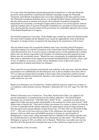 It is a fact of law that legislation enacted during periods of martial law is valid only during the
period for which martial law is declared and sustained. Amazingly enough, the Thirteenth,
Fourteenth, and Fifteenth Amendments have never been challenged on this basic premise of law.
The Thirteenth Amendment abolished slavery, even though President Johnson informed Congress
that they had no power to interfere with slavery; the Fourteenth Amendment changed the
requirements for citizenship, even though Congress had no power to act on this question. Johnson
urged the Southern states to reject the Fourteenth Amendment; he vetoed the four Reconstruction
Acts, showing that the executive branch of the government was unalterably opposed to the excesses
of the Radical Republicans in Congress.
The Oxford Companion to Law states, "In the Middle Ages, martial law meant law administered by
the Court of the Constable and the Marshal-it now means law applicable by virtue of the Royal
Prerogative to foreign territory occupied for the time being by the armed forces of the Crown."
Thus the federal troops who occupied the Southern states were exercising a Royal Prerogative,
which had nothing to do with the Constitution of the United States-hence President Johnson's veto
of the Reconstruction Acts. It was the exercise of absolute power over the population by a military
officer who was directly responsible to the President. No martial law has been imposed in Great
Britain since the seventeenth century. "Martial law may, exceptionally, be established within the
State itself, in substitution for the organized government and administration of justice, when a state
of war, or rebellion, an invasion, or other serious disturbance exists; in that event, justice is
administered by its martial and military law tribunals."
There cannot be two governments exercising the same authority in the same area; when the military
governments were established by the Reconstruction Acts in the ten Southern states from 1865 to
1877, no other government had sovereignty in those states; thus no legislation could be enacted
except under the umbrella of martial law; therefore, when martial law ended, all legislation enacted
under martial law was void.
Black's Law Dictionary says of martial law, "military authority exercises control over civilians or
civil authority within domestic territory. Ochikubo v. Bonesteel, D.C.Cai. 60 F supp. 916, 928, 929,
930."
Webster's Dictionary says of martial law, "From Mars, Roman God of War. Law applied to all
persons and property in occupied territory by the military authorities." The Oxford English
Dictionary says of martial law, "1548 Hall Chron. HenIV 7b. He .... caused dyvers lustie men to
appele divers older men upon matters determinable as the common law of the court marcial." OED
further states of martial law, "That kind of military government of a country or district, in which the
civil law is suspended and the military authorities are empowered to arrest all suspect persons at
their discretion and to punish offenders without formal trial. 1537 Hen VIII. Let, Dk Norfk St Papr
ii 537 .... The cours of our lawes must give place to the ordinaunces and estates marciall, our
pleasure is that you shall cause such dredful executions to be done on a good nombre of
thinhabitantes o euery towne, village and hamlet that have offended in this rebellion and they may
be a ferefull spectacle to all other hereafter, that wold practise any like matter." The OED quotes
Wellington as saying in 1851, on military law in Hansard, "Martial law was neither more nor less
than the will of the general who commands the army. In fact, martial law meant no law at all. "
Eustace Mullins, Curse of Canaan 109
 
