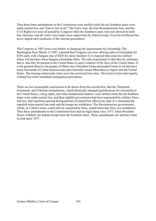 Thus these three amendments to the Constitution were ratified while the ten Southern states were
under martial law, and "had no law at all." The Force Acts, the four Reconstruction Acts, and the
Civil Rights Act were all passed by Congress while the Southern states were not allowed to hold
free elections, and all voters were under close supervision by federal troops. Even Soviet Russia has
never staged such mockeries of the election procedures!
The Congress in 1987 went even further in changing the requirements for citizenship. The
Washington Post, March 17,1987, reported that Congress was now offering sales of citizenship for
$185 each, with a bargain rate of $420 for entire families! It is expected that some two million
aliens will purchase these bargain citizenship offers. The only requirement is that they be criminals,
that is, that they be present in the United States in open violation of the laws of the United States. It
is the greatest threat to the people of Shem since President Carter persuaded Castro to let him have
many thousands of Cuban homosexuals and criminally insane Marielitos to import into the United
States. The ensuing nationwide crime wave has terrorized our cities. The Carter-Castro deal openly
violated our entire mandated immigration procedures.
There are two inescapable conclusions to be drawn from this record-first, that the Thirteenth,
Fourteenth, and Fifteenth Amendments, which drastically changed qualifications for citizenship in
the United States, voting rights, and other fundamental matters, were ratified while the ten Southern
states were under martial law, and their rightful governments had been superseded by military force;
and two, that legislation passed during periods of martial law effectively ends or is automatically
repealed when martial law ends and the troops are withdrawn. The Reconstruction governments,
which, as Collier's notes, could only be sustained by force, ended when that force was withdrawn.
Thus these amendments to the Constitution have had no legal status since 1877, when President
Hayes withdrew the federal troops from the Southern states. These amendments are and have been
invalid since 1877.
Eustace Mullins, Curse of Canaan 110
 