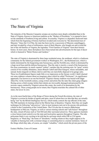 Chapter 8
The State of Virginia
The tentacles of the Masonic Canaanite octopus are nowhere more deeply embedded than in the
State of Virginia. Known to American tradition as the "Mother of Presidents," it is reputed to have
set the standards of Southern living and culture. In actuality, Virginia is a degraded, backward state
which from the beginning of history had been invaded and overcome by "the determined men of
Masonry." Since the Civil War, the state has been run by a succession of Masonic carpetbaggers,
and later invaded by a host of millionaires, most of them Masons, who bought out and evicted the
last of the old families of Virginia, the legendary "First Families of Virginia" from their historic
homes. In most cases, these showplaces have been turned into advertisements for the type of decor
which is featured in "Better Homes and Gardens."
The state of Virginia is dominated by three large residential areas, the northeast, which is a bedroom
community for the federal government workers in Washington, D.C.; the Richmond axis, which is
totally dominated by the burgeoning state bureaucracy, and the Norfolk area, which is dominated by
a huge naval base-and the defense bureaucracy. Thus the state is merely a vassal of the bureaucracy.
On close examination, its much vaunted "culture" vanishes like the morning mist. Its "great" writers
consist of two wealthy dilettantes, James Branch Cabell and Ellen Glasgow, whose unreadable, and
unread, books languish on library shelves until they are mercifully disposed of at garage sales.
These two Establishment figures made little or no impression on the literary world. Cabell churned
out some eighteen volumes about an imaginary place which he called "Poictesme"; its significance
apparently was known to no one but himself. Virginia's literary tradition was buried with Edgar
Allen Poe. In the twentieth century, young writers and artists flee the state like chain gang refugees
fleeing across a fetid swamp, before their talents are irrevocably damaged and poisoned by the
noxious vapors emitted by Virginia's prison-like estate, the result of its domination by the
bureaucracy. These young people never return; thus Virginia nourishes the cultural life of other
states, but never its own.
As in the most fearful days of the Reign of Terror during the French Revolution, the state of
Virginia is overrun by hordes of agents and spies, most of whom have no idea that they are actually
being "run" by the British Intelligence Service, which totally controls the top officials of the state.
The FBI maintains its training school at the Marine base at Quantico, Virginia. Here they are taught
techniques for following "subversives," who in most instances turn out to be anyone who professes
a belief in the Constitution of the United States. The CIA also has its massive Babylonian
headquarters at McLean, Virginia, as well as various training schools and "safe houses" throughout
the state, closed off areas such as Vint Hill and other sacrosanct preserves. These agencies maintain
a close liaison (read control) over the state and local police agencies throughout Virginia. The rube
policeman finds it very exciting to be told that he can keep watch while FBI or CIA agents
burglarize, or "black bag," the home of "dissidents," stealing whatever they might suppose to be
valuable in framing him with a criminal charge or committing him to a mental institution. Some of
the things which they take, of course, are simple "valuables," which enrich the private purse of the
Eustace Mullins, Curse of Canaan 111
 