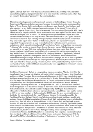 agents. Although there have been thousands of such incidents in the past fifty years, only a few
cases challenging these strange intruders have ever come before the controlled courts, where they
are promptly dismissed as "paranoia" by the compliant judges.
The state also has large numbers of spies in such agencies as the State Liquor Control Board, the
Department of Taxation, and other agencies whose zeal stems directly from the worst days of the
Reign of Terror. During the Byzantine Empire, the Emperor used the profits from his liquor and
wine monopoly to pay for his enormous household expenses. In the state of Virginia, a local
Byzantine Emperor, Senator Harry Byrd, who was then Governor, rammed through the ABC Law in
1933 in a typical Virginia plebiscite; it was later found to have been copied from the statute setting
up the Soviet Liquor Trust in Russia! The patronage and the profits from the Liquor Trust have
since become the mainstay of the Party Machine. The stateside network of ABC agents terrorizes
small businessmen with their carefully developed Gestapo-like tactics and constant surveillance.
Any unfavorable report means the loss of the business, after the all- important "license" is
suspended. This power creates an ideal political climate for totalitarian control, continuous
shakedowns, which are euphemistically called "contributions," either to the political machine or to
"collectors" who promise to pass the funds along to the proper parties. Whether this ever occurs is
not traceable in any way. With these profits, Byrd built the largest per capita State Socialist
bureaucracy in the United States, which effortlessly perpetuated his machine rule throughout his
long political career. To maintain the illusion of a "two-party democracy," Byrd usually allowed
token opposition in political campaigns for state offices, but he never permitted any serious
opponent to challenge his reign. As a result, he never had to campaign, nor did he have to spend the
millions which had been raised to pay his campaign expenses. He routinely filled the state offices
with look-alike Byrd stooges, elderly, soft-spoken, white-haired, and hard-drinking men who spoke
slowly and carefully, with the Old South modulations of a wool-topped keeper of the men's room at
an exclusive country club.
Byrd himself was merely the heir to a longstanding previous corruption. After the Civil War, the
carpetbaggers had swarmed into Virginia, seizing the pitiful remnants of property from the defeated
and impoverished Virginians. The corruption reached its apogee in 1893, when control of the state
legislature was purchased openly, as at a cattle auction, by Senator Thomas Martin. Martin had long
been the lawyer for the Morgan-Behnont interests in Virginia, and represented their substantial
railroad holdings, the Chesapeake and Ohio Railroad, and the Norfolk and Western Railway.
Congressional testimony showed that J. P. Morgan and Kuhn Loeb Co. between them controlled
ninety-two per cent of all the railroad mileage in the United States. Both of them were fronts for the
Rothschild interests. The funds advanced for that purpose by the Morgan-Behnont interests
(Behnont was the Rothschild's authorized representative in the United States) were used by Martin
in 1893 to buy nine members of the legislature for $1,000 each; this gave him complete control of
that body. His assistant in this bribery was William A. Glasgow, Jr., the chief counsel for the
Norfolk and Western Railway. Martin's chief ally in controlling the state legislature was his able
assistant, Senator Hal Flood, grandfather of Senator Byrd. With such political prospects before him,
young Harry Byrd left school at the age of fifteen. In 1919, Martin died, and Byrd took over the
machine. He ruled it with an iron hand for more than half a century. Politically, Byrd had access to
all the funds he needed to control the state, that is, the political slush funds which Rothschild agents
routinely dispensed throughout the United States to maintain their control of the nation. The funds
came from Kuhn, Loeb Co. in New York, the largest banking house handling Rothschild
investments in America. Byrd had been born in Martinsburg, West Virginia; a classmate there had
been one Lewis Lichtenstein Strauss. Strauss later became an itinerant shoe salesman. With the
advent of World War I, he suddenly showed up in Washington as "secretary" of the U. S. Food
Eustace Mullins, Curse of Canaan 112
 