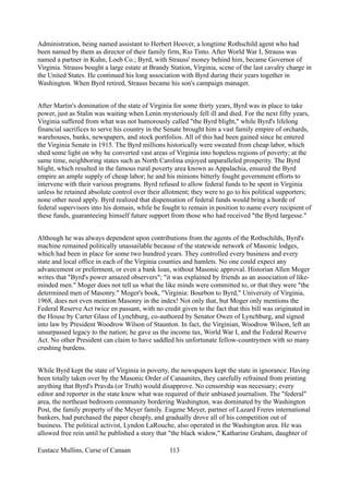 Administration, being named assistant to Herbert Hoover, a longtime Rothschild agent who had
been named by them as director of their family firm, Rio Tinto. After World War I, Strauss was
named a partner in Kuhn, Loeb Co.; Byrd, with Strauss' money behind him, became Governor of
Virginia. Strauss bought a large estate at Brandy Station, Virginia, scene of the last cavalry charge in
the United States. He continued his long association with Byrd during their years together in
Washington. When Byrd retired, Strauss became his son's campaign manager.
After Martin's domination of the state of Virginia for some thirty years, Byrd was in place to take
power, just as Stalin was waiting when Lenin mysteriously fell ill and died. For the next fifty years,
Virginia suffered from what was not humorously called "the Byrd blight," while Byrd's lifelong
financial sacrifices to serve his country in the Senate brought him a vast family empire of orchards,
warehouses, banks, newspapers, and stock portfolios. All of this had been gained since he entered
the Virginia Senate in 1915. The Byrd millions historically were sweated from cheap labor, which
shed some light on why he converted vast areas of Virginia into hopeless regions of poverty; at the
same time, neighboring states such as North Carolina enjoyed unparalleled prosperity. The Byrd
blight, which resulted in the famous rural poverty area known as Appalachia, ensured the Byrd
empire an ample supply of cheap labor; he and his minions bitterly fought government efforts to
intervene with their various programs. Byrd refused to allow federal funds to be spent in Virginia
unless he retained absolute control over their allotment; they were to go to his political supporters;
none other need apply. Byrd realized that dispensation of federal funds would bring a horde of
federal supervisors into his domain, while he fought to remain in position to name every recipient of
these funds, guaranteeing himself future support from those who had received "the Byrd largesse."
Although he was always dependent upon contributions from the agents of the Rothschilds, Byrd's
machine remained politically unassailable because of the statewide network of Masonic lodges,
which had been in place for some two hundred years. They controlled every business and every
state and local office in each of the Virginia counties and hamlets. No one could expect any
advancement or preferment, or even a bank loan, without Masonic approval. Historian Allen Moger
writes that "Byrd's power amazed observers"; "it was explained by friends as an association of like-
minded men." Moger does not tell us what the like minds were committed to, or that they were "the
determined men of Masonry." Moger's book, "Virginia: Bourbon to Byrd," University of Virginia,
1968, does not even mention Masonry in the index! Not only that, but Moger only mentions the
Federal Reserve Act twice en passant, with no credit given to the fact that this bill was originated in
the House by Carter Glass of Lynchburg, co-authored by Senator Owen of Lynchburg, and signed
into law by President Woodrow Wilson of Staunton. In fact, the Virginian, Woodrow Wilson, left an
unsurpassed legacy to the nation; he gave us the income tax, World War I, and the Federal Reserve
Act. No other President can claim to have saddled his unfortunate fellow-countrymen with so many
crushing burdens.
While Byrd kept the state of Virginia in poverty, the newspapers kept the state in ignorance. Having
been totally taken over by the Masonic Order of Canaanites, they carefully refrained from printing
anything that Byrd's Pravda (or Truth) would disapprove. No censorship was necessary; every
editor and reporter in the state knew what was required of their unbiased journalism. The "federal"
area, the northeast bedroom community bordering Washington, was dominated by the Washington
Post, the family property of the Meyer family. Eugene Meyer, partner of Lazard Freres international
bankers, had purchased the paper cheaply, and gradually drove all of his competition out of
business. The political activist, Lyndon LaRouche, also operated in the Washington area. He was
allowed free rein until he published a story that "the black widow," Katharine Graham, daughter of
Eustace Mullins, Curse of Canaan 113
 