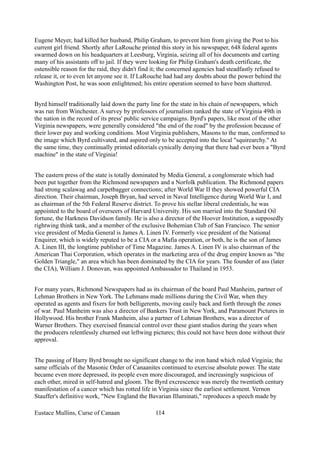 Eugene Meyer, had killed her husband, Philip Graham, to prevent him from giving the Post to his
current girl friend. Shortly after LaRouche printed this story in his newspaper, 648 federal agents
swarmed down on his headquarters at Leesburg, Virginia, seizing all of his documents and carting
many of his assistants off to jail. If they were looking for Philip Graham's death certificate, the
ostensible reason for the raid, they didn't find it; the concerned agencies had steadfastly refused to
release it, or to even let anyone see it. If LaRouche had had any doubts about the power behind the
Washington Post, he was soon enlightened; his entire operation seemed to have been shattered.
Byrd himself traditionally laid down the party line for the state in his chain of newspapers, which
was run from Winchester. A survey by professors of journalism ranked the state of Virginia 49th in
the nation in the record of its press' public service campaigns. Byrd's papers, like most of the other
Virginia newspapers, were generally considered "the end of the road" by the profession because of
their lower pay and working conditions. Most Virginia publishers, Masons to the man, conformed to
the image which Byrd cultivated, and aspired only to be accepted into the local "squirearchy." At
the same time, they continually printed editorials cynically denying that there had ever been a "Byrd
machine" in the state of Virginia!
The eastern press of the state is totally dominated by Media General, a conglomerate which had
been put together from the Richmond newspapers and a Norfolk publication. The Richmond papers
had strong scalawag and carpetbagger connections; after World War II they showed powerful CIA
direction. Their chairman, Joseph Bryan, had served in Naval Intelligence during World War I, and
as chairman of the 5th Federal Reserve district. To prove his stellar liberal credentials, he was
appointed to the board of overseers of Harvard University. His son married into the Standard Oil
fortune, the Harkness Davidson family. He is also a director of the Hoover Institution, a supposedly
rightwing think tank, and a member of the exclusive Bohemian Club of San Francisco. The senior
vice president of Media General is James A. Linen IV. Formerly vice president of the National
Enquirer, which is widely reputed to be a CIA or a Mafia operation, or both, he is the son of James
A. Linen III, the longtime publisher of Time Magazine. James A. Linen IV is also chairman of the
American Thai Corporation, which operates in the marketing area of the drug empire known as "the
Golden Triangle," an area which has been dominated by the CIA for years. The founder of ass (later
the CIA), William J. Donovan, was appointed Ambassador to Thailand in 1953.
For many years, Richmond Newspapers had as its chairman of the board Paul Manheim, partner of
Lehman Brothers in New York. The Lehmans made millions during the Civil War, when they
operated as agents and fixers for both belligerents, moving easily back and forth through the zones
of war. Paul Manheim was also a director of Bankers Trust in New York, and Paramount Pictures in
Hollywood. His brother Frank Manheim, also a partner of Lehman Brothers, was a director of
Warner Brothers. They exercised financial control over these giant studios during the years when
the producers relentlessly churned out leftwing pictures; this could not have been done without their
approval.
The passing of Harry Byrd brought no significant change to the iron hand which ruled Virginia; the
same officials of the Masonic Order of Canaanites continued to exercise absolute power. The state
became even more depressed, its people even more discouraged, and increasingly suspicious of
each other, mired in self-hatred and gloom. The Byrd excrescence was merely the twentieth century
manifestation of a cancer which has rotted life in Virginia since the earliest settlement. Vernon
Stauffer's definitive work, "New England the Bavarian Illuminati," reproduces a speech made by
Eustace Mullins, Curse of Canaan 114
 