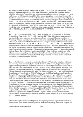 Rev. Jedediah Morse, delivered at Charleston on April 25, 1799, from which we excerpt: "It has
long been suspected that secret societies, under the influence and direction of France, holding
principles subversive of our religion and government, existed somewhere in this country .... I have,
my brethren, an official, authenticated list of the names, ages, places of nativity, professions &c. of
the officers and members of a Society of Illuminati (or as they are now more generally and properly
styled Illuminees) consisting of one hundred members, instituted in Virginia, by the Grand Orient of
France .... The date of their institution is 1786 .... " Morse then translated a letter in French for the
benefit of the audience, from the French Master to the Virginia disciples, "At the East of the Lodge
of Portsmouth in Virginia, the 17th of the 5th month, in the year of (V .. L.) True Light 5798: The
(R .. L. .Pte .. Fse .. ) respectable French Provincial Lodge, regularly appointed under the distinctive
title of WISDOM, No. 2660 by the GRAND ORIENT OF FRANCE.
TO
The (T .. R .. L. .) very respectable French Lodge, the Union, No. 14, constituted by the Grand
Orient of New York. S .. F .. V .. TT .. CC .. and RR .. FF." These abbreviations are apparently a
secret code. The letter goes on to report the establishment of two new Masonic workshops in
Petersburg, Virginia, and in the East of Port de Paix in the Island of St. Domingo. It closes with the
salutation, "May the Grand Architect of the Universe bless your labours, and crown them will all
manner of success. P .. L .. N .. M .. Q .. V .. S .. C .. TT .. CC .. and TT .. RR .. FF .. By order of the
very respectable Provincial Lodge of Wisdom, Guieu, Secretary." Morse declared that there were at
that time at least seventeen hundred Illuminati in the United States, "systematically conducting the
plan of revolutionizing this country .... The changes which they can produce by secret influence and
intrigue, the novel arts which they can thus exhibit before the eyes of men, are doubtless to be
efficacious means of teaching men the new system of philosophy, which sets at defiance, and
condemns all old and settled opinions, by which the governments of nations and the conduct of
individuals have heretofore been directed."
Thus we find from Rev. Morse's investigation that the state of Virginia had long been infiltrated,
and was being "run" as a colony by the French Illuminati. All the while, the people of Virginia
supposed that they had a state government composed of dedicated politicians who wished only to
serve this state. This has never been the case. The secret society has always been in control. From
the outset, the Masonic Canaanites in Virginia always seized the highest offices. The career of
Edmund Randolph aptly illustrates this point. The Winchester Lodge No. 12 was established by the
Grand Lodge of Pennsylvania in 1768. (Winchester was the lifelong headquarters of Harry Byrd
during his fifty-year rule of Virginia; he owned the Winchester newspaper.) The Grand Lodge of
Virginia was established at Williamsburg, which was then the capital of Virginia, on October 13,
1768, and is said to be the oldest Grand Lodge in America. The first Grand Master of the Grand
Lodge of Virginia was John Blair. At that time, he was the Acting Governor of the Commonwealth
of Virginia. On October 27, 1786, Edmund Randolph was unanimously elected Grand Master of the
Grand Lodge of Virginia. He was at that time the Attorney General of the State of Virginia. From
that day on, the legal system of Virginia has been continuously in the hands of the Masonic Order.
On the day after his election as Grand Master, Edmund Randolph signed the charter of the Staunton,
Virginia, Lodge, which became Lodge No 13. The number 13, as we have pointed out, is of
tremendous significance in the Masonic Order. Lodge No. 13 has played a pivotal role in the
conduct of state affairs ever since. In fact, the Supreme Court of Virginia set up its offices in Lodge
No. 13's Masonic Building.
Edmund Randolph had an outstanding career, moving easily from one high office to another, as
usually occurs when one has the world power of the Masonic hierarchy behind him. His path was
Eustace Mullins, Curse of Canaan 115
 