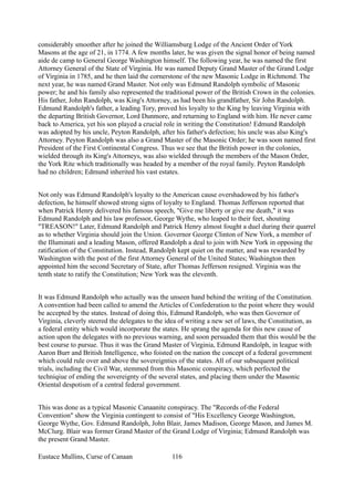 considerably smoother after he joined the Williamsburg Lodge of the Ancient Order of York
Masons at the age of 21, in 1774. A few months later, he was given the signal honor of being named
aide de camp to General George Washington himself. The following year, he was named the first
Attorney General of the State of Virginia. He was named Deputy Grand Master of the Grand Lodge
of Virginia in 1785, and he then laid the cornerstone of the new Masonic Lodge in Richmond. The
next year, he was named Grand Master. Not only was Edmund Randolph symbolic of Masonic
power; he and his family also represented the traditional power of the British Crown in the colonies.
His father, John Randolph, was King's Attorney, as had been his grandfather, Sir John Randolph.
Edmund Randolph's father, a leading Tory, proved his loyalty to the King by leaving Virginia with
the departing British Governor, Lord Dunmore, and returning to England with him. He never came
back to America, yet his son played a crucial role in writing the Constitution! Edmund Randolph
was adopted by his uncle, Peyton Randolph, after his father's defection; his uncle was also King's
Attorney. Peyton Randolph was also a Grand Master of the Masonic Order; he was soon named first
President of the First Continental Congress. Thus we see that the British power in the colonies,
wielded through its King's Attorneys, was also wielded through the members of the Mason Order,
the York Rite which traditionally was headed by a member of the royal family. Peyton Randolph
had no children; Edmund inherited his vast estates.
Not only was Edmund Randolph's loyalty to the American cause overshadowed by his father's
defection, he himself showed strong signs of loyalty to England. Thomas Jefferson reported that
when Patrick Henry delivered his famous speech, "Give me liberty or give me death," it was
Edmund Randolph and his law professor, George Wythe, who leaped to their feet, shouting
"TREASON!" Later, Edmund Randolph and Patrick Henry almost fought a duel during their quarrel
as to whether Virginia should join the Union. Governor George Clinton of New York, a member of
the Illuminati and a leading Mason, offered Randolph a deal to join with New York in opposing the
ratification of the Constitution. Instead, Randolph kept quiet on the matter, and was rewarded by
Washington with the post of the first Attorney General of the United States; Washington then
appointed him the second Secretary of State, after Thomas Jefferson resigned. Virginia was the
tenth state to ratify the Constitution; New York was the eleventh.
It was Edmund Randolph who actually was the unseen hand behind the writing of the Constitution.
A convention had been called to amend the Articles of Confederation to the point where they would
be accepted by the states. Instead of doing this, Edmund Randolph, who was then Governor of
Virginia, cleverly steered the delegates to the idea of writing a new set of laws, the Constitution, as
a federal entity which would incorporate the states. He sprang the agenda for this new cause of
action upon the delegates with no previous warning, and soon persuaded them that this would be the
best course to pursue. Thus it was the Grand Master of Virginia, Edmund Randolph, in league with
Aaron Burr and British Intelligence, who foisted on the nation the concept of a federal government
which could rule over and above the sovereignties of the states. All of our subsequent political
trials, including the Civil War, stemmed from this Masonic conspiracy, which perfected the
techniqiue of ending the sovereignty of the several states, and placing them under the Masonic
Oriental despotism of a central federal government.
This was done as a typical Masonic Canaanite conspiracy. The "Records of-the Federal
Convention" show the Virginia contingent to consist of "His Excellency George Washington,
George Wythe, Gov. Edmund Randolph, John Blair, James Madison, George Mason, and James M.
McClurg. Blair was former Grand Master of the Grand Lodge of Virginia; Edmund Randolph was
the present Grand Master.
Eustace Mullins, Curse of Canaan 116
 
