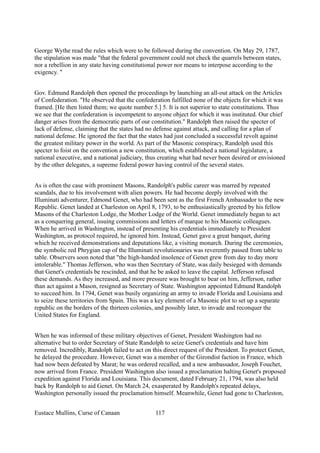 George Wythe read the rules which were to be followed during the convention. On May 29, 1787,
the stipulation was made "that the federal government could not check the quarrels between states,
nor a rebellion in any state having constitutional power nor means to interpose according to the
exigency. "
Gov. Edmund Randolph then opened the proceedings by launching an all-out attack on the Articles
of Confederation. "He observed that the confederation fulfilled none of the objects for which it was
framed. [He then listed them; we quote number 5.] 5. It is not superior to state constitutions. Thus
we see that the confederation is incompetent to anyone object for which it was instituted. Our chief
danger arises from the democratic parts of our constitution." Randolph then raised the specter of
lack of defense, claiming that the states had no defense against attack, and calling for a plan of
national defense. He ignored the fact that the states had just concluded a successful revolt against
the greatest military power in the world. As part of the Masonic conspiracy, Randolph used this
specter to foist on the convention a new constitution, which established a national legislature, a
national executive, and a national judiciary, thus creating what had never been desired or envisioned
by the other delegates, a supreme federal power having control of the several states.
As is often the case with prominent Masons, Randolph's public career was marred by repeated
scandals, due to his involvement with alien powers. He had become deeply involved with the
Illuminati adventurer, Edmond Genet, who had been sent as the first French Ambassador to the new
Republic. Genet landed at Charleston on April 8, 1793, to be enthusiastically greeted by his fellow
Masons of the Charleston Lodge, the Mother Lodge of the World. Genet immediately began to act
as a conquering general, issuing commissions and letters of marque to his Masonic colleagues.
When he arrived in Washington, instead of presenting his credentials immediately to President
Washington, as protocol required, he ignored him. Instead, Genet gave a great banquet, during
which he received demonstrations and deputations like, a visiting monarch. During the ceremonies,
the symbolic red Phrygian cap of the Illuminati revolutionaries was reverently passed from table to
table. Observers soon noted that "the high-handed insolence of Genet grew from day to day more
intolerable." Thomas Jefferson, who was then Secretary of State, was daily besieged with demands
that Genet's credentials be rescinded, and that he be asked to leave the capital. Jefferson refused
these demands. As they increased, and more pressure was brought to bear on him, Jefferson, rather
than act against a Mason, resigned as Secretary of State. Washington appointed Edmund Randolph
to succeed him. In 1794, Genet was busily organizing an army to invade Florida and Louisiana and
to seize these territories from Spain. This was a key element of a Masonic plot to set up a separate
republic on the borders of the thirteen colonies, and possibly later, to invade and reconquer the
United States for England.
When he was informed of these military objectives of Genet, President Washington had no
alternative but to order Secretary of State Randolph to seize Genet's credentials and have him
removed. Incredibly, Randolph failed to act on this direct request of the President. To protect Genet,
he delayed the procedure. However, Genet was a member of the Girondist faction in France, which
had now been defeated by Marat; he was ordered recalled, and a new ambassador, Joseph Fouchet,
now arrived from France. President Washington also issued a proclamation halting Genet's proposed
expedition against Florida and Louisiana. This document, dated February 21, 1794, was also held
back by Randolph to aid Genet. On March 24, exasperated by Randolph's repeated delays,
Washington personally issued the proclamation himself. Meanwhile, Genet had gone to Charleston,
Eustace Mullins, Curse of Canaan 117
 