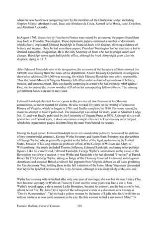 where he was hailed as a conquering hero by the members of the Charleston Lodge, including
Stephen Morini, Abraham Israel, Isaac and Abraham da Costa, Samuel de la Motta, Israel Delieben,
and Abraham Alexander.
In August 1795, dispatches by Fouchet to France were seized by privateers; the papers found their
way back to President Washington. These diplomatic papers contained a number of documents
which clearly implicated Edmund Randolph in financial deals with fouchet, showing evidence of
bribery and treason. Once he had seen these papers, President Washington had no alternative but to
demand Randolph's resignation. He is the only Secretary of State who had to resign under such
charges. Randolph never again held public office, although he lived thirty-eight years after his
disgrace, dying in 1813.
After Edmund Randolph sent in his resignation, the accounts of the Secretary of State showed that
$49,000 was missing from the funds of the department. A later Treasury Department investigation
showed an additional $61,000 was missing, for which Edmund Randolph was solely responsible.
Thus the Grand Master of Virginia Masonry left office under a cloud of accusations of bribery,
treason, and embezzlement. This was hardly surprising in a man who had sworn to rebel against
God, and to impose the demon worship of Baal on his unsuspecting fellow-citizens. The missing
government funds were never recovered.
Edmund Randolph devoted his later years to the practice of law. Because of his Masonic
connections, he never wanted for clients. He also worked for years on the writing of a massive
History of Virginia, which he began in 1786, and finally completed in 1810. For some reason, he
made no attempt to have it published. The manuscript was stored for many years at Staunton Lodge
No. 13, and was finally published by the University of Virginia Press in 1970. Although it is a well-
researched and factual work, it does not contain a single reference to Freemasonry or to the part
which this organization played in controlling the state from behind the scenes.
During his legal career, Edmund Randolph received considerable publicity because of his defense
of two controversial criminals, George Wythe Sweeney and Aaron Burr. Sweeney was the nephew
of George Wythe, who is generally regarded as the father of the legal profession in the United
States, because of his long tenure as professor of law at the College of William and Mary in
Williamsburg. His pupils included Thomas Jefferson, Edmund Randolph, and many other political
figures. Like his close friend, Edmund Randolph, George Wythe's commitment to the cause of the
Revolution was always suspect. It was Wythe and Randolph who had shouted "Treason!" at Patrick
Henry. In 1793, George Wythe, sitting as Judge of the Chancery Court of Richmond, ruled against
Americans and awarded British creditors full payment from Virginia debtors on all loans predating
the Revolutionary War, holding them to the full valuation of the loans. Many Virginians demanded
that Wythe be lynched because of this Tory decision, although it was more likely a Masonic one.
Wythe had a young wife who died after only one year of marriage; she was but sixteen. Henry Clay
then became secretary to Wythe at Chancery Court and for some years was like a son to him.
Wythe's housekeeper, a slave named Lydia Broadnax, became his consort, and he had a son by her,
whom he set free. Dr. John Dove reported the subsequent events in a document now known as
"Dove's Memorandum": "Wythe had a yellow woman by the name of Lydia who lived with him as
wife or mistress as was quite common in the city. By this woman he had a son named Mike." In
Eustace Mullins, Curse of Canaan 118
 