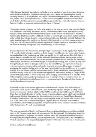1806, Edmund Randolph was called in by Wythe to write a codicil to his will, providing that some
of his stock in the Bank of Virginia be left to his son, Mike. Wythe had a grandnephew named
Sweeney who was to be his principal heir. Wythe claimed that the nephew had been stealing from
him, and he called Randolph in to write a second codicil leaving Mike the remainder of his bank
stock. In fact, Wythe's decision was prompted by his passion for the youth, who for some time had
been serving him as a catamite, according to the Curse of Canaan.
Through the natural aging process, Lydia, who was about the same age as the now venerable Wythe,
was no longer a satisfactory bed partner. Wythe, still lusty beyond his years, now began to satisfy
himself with his handsome mulatto bastard. Overcome by his passion for the youth, he made his
fatal mistake. The tradition of the Old South was that an owner might sire as many mulatto children
as he wished, they being a desirable commercial commodity, and the lighter-skinned, the higher the
price; an equally powerful tradition was that such offspring could never inherit money or property.
They were often left some clothing, perhaps a gold watch, but the owner was never expected to
award them status by willing them large sums of money or land holdings.
Because he violated this fundamental principle, Wythe was murdered by his rightful heir. Wythe's
will provided that if Mike preceded him in death, Sweeney would receive the entire estate. Sweeney
prepared coffee for his granduncle and Mike, and laced it heavily with arsenic. They both died in
agony. Sweeney was charged with murder, and much damaging evidence was presented against
him; that he had purchased arsenic, and testimony from Lydia that she had seen him put something
in the coffee. Nevertheless, Edmund Randolph, who defended Sweeney, won acquittal by jury. Thus
George Wythe, the father of the legal profession in the United States, had a personal history rife
with miscegenation, homosexuality, and murder by arsenic poisoning. Here again, we can only
conjecture that much of the later antics of the legal profession in America would prove to be equally
colorful if its true history could be revealed to the public. Wythe had violated a basic principle by
which his society lived, and so his murder went unpunished. The scene is worthy of a turgid drama
in ancient Rome, perhaps to be set to music by Verdi; an aging aristocrat resolves to leave his estate
to his compliant catamite, and is promptly poisoned by an angry relative. Somehow, one is not
surprised to find that the principal actor in this sweaty drama is also the acknowledged founder of
the legal profession in America.
Edmund Randolph made another appearance to defend a noted criminal; after he had delayed
government action against Edmond Genet, Genet was finally deported. The plot to set up a rival
republic in Louisiana was then taken over by the Masonic leaders Edward Livingston and Aaron
Burr. Burr was finally brought to trial for treason in sensational proceedings which were conducted
in Richmond, Virginia. Here again, the Masons brought in their former Grand Master, Edmund
Randolph, to defend Burr. Not surprisingly, the sitting judge was Chief Justice John Marshall, who
was at that time Grand Master of the Lodge of Virginia. Burr was acquitted. Indeed to have
convicted him, one would have needed the strength to defy the entire Masonic Canaanite conspiracy
in the United States. No such person appeared.
The amazing acquittal of Burr by his Masonic fellow-conspirators has been repeated thousands of
times in the Virginia courts. Stephen King reports in "The Brotherhood" that in England, from fifty
to seventy per cent of all judges are Masons, and that ninety per cent of the members of the Laws
Society (corresponding to our Bar Association) are Masons. The legal system in the United States,
from all appearances, has an even higher preponderance of Masons. Thus we have no federal, state,
Eustace Mullins, Curse of Canaan 119
 