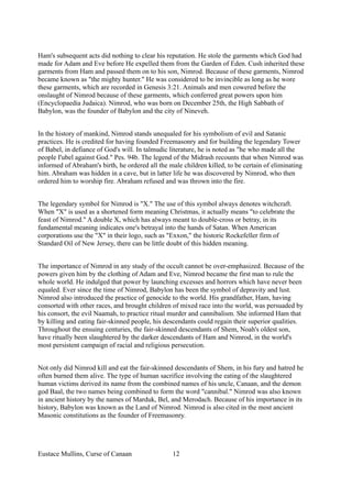 Ham's subsequent acts did nothing to clear his reputation. He stole the garments which God had
made for Adam and Eve before He expelled them from the Garden of Eden. Cush inherited these
garments from Ham and passed them on to his son, Nimrod. Because of these garments, Nimrod
became known as "the mighty hunter." He was considered to be invincible as long as he wore
these garments, which are recorded in Genesis 3:21. Animals and men cowered before the
onslaught of Nimrod because of these garments, which conferred great powers upon him
(Encyclopaedia Judaica). Nimrod, who was born on December 25th, the High Sabbath of
Babylon, was the founder of Babylon and the city of Nineveh.
In the history of mankind, Nimrod stands unequaled for his symbolism of evil and Satanic
practices. He is credited for having founded Freemasonry and for building the legendary Tower
of Babel, in defiance of God's will. In talmudic literature, he is noted as "he who made all the
people I'ubel against God." Pes. 94b. The legend of the Midrash recounts that when Nimrod was
informed of Abraham's birth, he ordered all the male children killed, to be certain of eliminating
him. Abraham was hidden in a cave, but in latter life he was discovered by Nimrod, who then
ordered him to worship fire. Abraham refused and was thrown into the fire.
The legendary symbol for Nimrod is "X." The use of this symbol always denotes witchcraft.
When "X" is used as a shortened form meaning Christmas, it actually means "to celebrate the
feast of Nimrod." A double X, which has always meant to double-cross or betray, in its
fundamental meaning indicates one's betrayal into the hands of Satan. When American
corporations use the "X" in their logo, such as "Exxon," the historic Rockefeller firm of
Standard Oil of New Jersey, there can be little doubt of this hidden meaning.
The importance of Nimrod in any study of the occult cannot be over-emphasized. Because of the
powers given him by the clothing of Adam and Eve, Nimrod became the first man to rule the
whole world. He indulged that power by launching excesses and horrors which have never been
equaled. Ever since the time of Nimrod, Babylon has been the symbol of depravity and lust.
Nimrod also introduced the practice of genocide to the world. His grandfather, Ham, having
consorted with other races, and brought children of mixed race into the world, was persuaded by
his consort, the evil Naamah, to practice ritual murder and cannibalism. She informed Ham that
by killing and eating fair-skinned people, his descendants could regain their superior qualities.
Throughout the ensuing centuries, the fair-skinned descendants of Shem, Noah's oldest son,
have ritually been slaughtered by the darker descendants of Ham and Nimrod, in the world's
most persistent campaign of racial and religious persecution.
Not only did Nimrod kill and eat the fair-skinned descendants of Shem, in his fury and hatred he
often burned them alive. The type of human sacrifice involving the eating of the slaughtered
human victims derived its name from the combined names of his uncle, Canaan, and the demon
god Baal, the two names being combined to form the word "cannibal." Nimrod was also known
in ancient history by the names of Marduk, Bel, and Merodach. Because of his importance in its
history, Babylon was known as the Land of Nimrod. Nimrod is also cited in the most ancient
Masonic constitutions as the founder of Freemasonry.
Eustace Mullins, Curse of Canaan 12
 