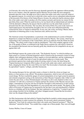 civil lawsuits, this writer has seen his discovery demands ignored by the opponent without penalty,
but in every instance, when the opponent and his Masonic lawyers make the most outrageous
demands upon this writer, the judge never fails to place him under court order to provide whatever
the opponent requests. In a recent suit in which this writer sued to recover substantial embezzlement
of the proceeds of his history of the Federal Reserve System, the embezzler had his attorneys place
this writer under court order to produce all of his expense accounts and income tax returns for the
past thirty-three years! When he could not do so, he was faced with an indeterminate jail sentence,
with the alternative offered by the lawyers that he could turn over the entire bank account of
proceeds from the sale of his book. This was done; the result of thirty-five years work went to an
unprincipled person who had had the foresight to hire two of the most influential politically
connected law firms in Virginia to defend him. In any case, this writer, not being a Mason, had no
expectation of obtaining justice in any American court, and he never has.
The American system of jurisprudence, as practiced, is the enshrinement of a system of Oriental
despotism to compel non-Masons to accede to enslavement by Masons. This system, which has no
relationship to the Constitution of the United States, derives its authority from the Hindu law book
of Manu, "The whole world is kept in order by punishment." This is the complete opposite of the
law of the people of Shem, as enshrined in the Anglo-Saxon common law, and which is based on
the assumption that because men are basically good, they should never be compelled to do any act
against their will.
Karl Wittfogel exposes the system in his work, "The Hydraulic Society," in which he defines our
legal system as a system of Oriental despotism which is based on the government's control of water
supplies, their subsequent allotment of these supplies to favored adherents, and the condemning of
everyone else to suffer from lack of water for agricultural endeavors or home needs. Thus
government agencies have made great strides-in seizing control of water, the latest being the
Virginia bureaucracy's desperate effort to place all rural wells under state control, and to meter
them, charging the farmer for the water M his own land! This Soviet plan is frenetically supported
by agricultural "experts," colleges, and other bureaucrats.
The ensuing disrespect for law and order creates a climate in which the citizen no longer can
believe or trust anyone or any official. This produces desperation, which in turn will soon produce
social change. We have reached the apogee of cynical manipulation of our legal system by perjurers
and criminal conspirators acting on the instructions of their Masonic Canaanite order. Either we will
restore the rule of law, or these Oriental despots will reduce us all to serfs obedient to their every
command. To walk into a courtroom in Virginia and hear the snickers of the Masonic lawyers and
judges, contemptuous of anyone who has not had the foresight to enlist themselves in their sinister
conspiracy, is to realize the final degradation of a once proud state and its people. The dignity of the
office of Governor of Virginia may be measured by the fact that it was once purchased by a DuPont
heiress as a birthday gift for her husband. She later explained at a Capitol tea, "I wanted to get him
some antique furniture for his birthday, and when I shopped around, I found that the Governor's
chair was the cheapest thing on the market!"
An Ohio businessman who had settled in Virginia found that he needed a certain measure passed by
the state legislature in order to protect his enterprise. He nervously asked a prominent Virginia
landowner, "Can I look for someone down there who needs some financial assistance?" "Don't be
ridiculous!" snorted his friend. "You couldn't buy a single one of those people. They were all bought
Eustace Mullins, Curse of Canaan 121
 