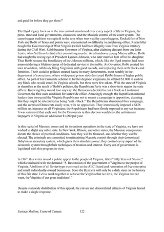and paid for before they got there!"
The Byrd legacy lives on in the iron control maintained over every aspect of life in Virginia, the
press, state and local governments, education, and the Masonic control of the court system. The
carpetbagger tradition was upheld in the area when two wealthy carpetbaggers, Rockefeller of New
York and Robb of Texas and points west, encountered no difficulty in purchasing office. Rockefeller
bought the Governorship of West Virginia (which had been illegally torn from Virginia territory
during the Civil War). Robb became Governor of Virginia, after claiming descent from one John
Lewis, who fled from Ireland after committing murder. As a handsome young Marine officer, Robb
had caught the roving eye of President Lyndon Johnson, who later married him off to his daughter.
Thus Robb became the beneficiary of the Johnson millions, which, like the Byrd empire, had been
amassed during a lifetime career of dedicated service to the public. As Governor, Robb created his
own revolution, ruthlessly firing Virginians with good records, and replacing them with blacks and
feminists. Their socialist policies created havoc in many departments, most notably in the
department of corrections, where widespread prison riots destroyed Robb's hopes of higher public
office. As part of his Canaanite scheme to further degrade Virginians, he offered $1,000 in cash to
any black who would enroll in Virginia schools, but there were few takers. With the state of Virginia
in shambles as the result of Robb's policies, the Republican Party was a shoo-in to regain the state
offices. Knowing they would lose anyway, the Democrats decided to run a black as Lieutenant
Governor, the first such candidate for statewide office. Amazingly enough, the Republican national
leaders then instructed the Virginia Republicans not to mount a campaign in opposition, claiming
that they might be interpreted as being "anti - black." The Republicans abandoned their campaign,
and the surprised Democrats easily won, with no opposition. They immediately imposed a $426
million tax increase on all Virginians; the Republicans had been firmly opposed to any tax increase.
It was estimated that each vote for the Democrats in this election would cost the unfortunate
taxpayers in Virginia an additional $1,000 per year.
In this recital of Masonic power and its incumbent operations in the state of Virginia, we have not
wished to slight any other state. In New York, Illinois, and other states, the Masonic conspirators
dictate the choice of political candidates, how they will be financed, and whether they will be
elected. The criminals are committed to maintaining Masonic control through their demoniacal
Babylonian monetary system, which gives them absolute power; they control every aspect of the
economic system through their techniques of taxation and interest. Every act of government is
legislated with this program in view.
In 1967, this writer issued a public appeal to the people of Virginia, titled "Fifty Years of Shame,"
which concluded with the demand: "5. Restoration of the government of Virginia to the people of
Virginia. Abolition of all Soviet-type trusts such as the ABC Board and restoration of free enterprise
and small individually-owned businesses. Soon the Byrd era will only be a dark stain on the history
of this fair state. Let us work together to achieve the Virginia that we love, the Virginia that we
want, the Virginia of our great traditions! "
Despite statewide distribution of this appeal, the craven and demoralized citizens of Virginia feared
to make a single response.
Eustace Mullins, Curse of Canaan 122
 