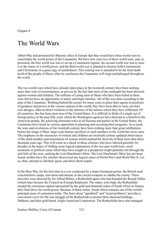 Chapter 9
The World Wars
Albert Pike had promised his Masonic allies in Europe that they would have three world wars to
consolidate the world power of the Canaanites. We have now seen two of those world wars, and, as
promised, the first world war was to set up a Communist regime, the second world war was to raise
it to the status of a world power, and the third world war is planned to destroy both Communism
and Christianity in a great orgy of annihilation. This coming war is intended to be the final death
knell of the people of Shem; after its conclusion the Canaanites will reign unchallenged throughout
the world.
The two world wars which have already taken place in the twentieth century have been nothing
more than wars of extermination, as proven by the fact that most of the onslaught has been directed
against women and children. The millions of young men of Shem who have been killed in these
wars did not have an opportunity to marry and begin families. All of this was done according to the
plan of the Canaanites. Working behind the scenes for many years to place their agents in positions
of guidance and power in the various nations of the world, they have been able to carry out their
own designs, often in direct violation of the interests of the nations which they have infiltrated. Of
all countries, this has been most true-of the United States. It is difficult to think of a single act of
foreign policy in the past fifty years which the Washington agencies have directed as a benefit to the
American people. By achieving dominant roles in all factions and parties in the United States, the
Canaanites have faced no serious opposition in planning and executing their programs. As a result,
the wars and revolutions of the twentieth century have been nothing more than great celebrations
before the image of Baal, large scale human sacrifices in such numbers as the world has never seen.
The emphasis on the massacres of women and children are twentieth century updated observances
of the child murders and immolation of women which marked the festivals of Baal more than three
thousand years ago. This will come as a shock to those scholars who have labored patiently for
decades in the hopes of finding some logical explanation of the two past world wars, some
economic or political cause which they have sought as a prospector might patiently toil through the
arid hills of the west, seeking the Lost Dutchman's Mine. The Lost Dutchman's Mine has not been
found; neither have the scholars discovered any logical cause of World War I and World War II. Let
us, then, attempt to end their quest, and allow them respite.
In the Boer War, for the first time in a war conducted by a major European power, the British used
concentration camps, starvation and disease as the crucial weapons to subdue the enemy. These
atrocities were directed by Sir Alfred Milner, a Rothschild agent who had founded the Round Tables
(which later became the Council on Foreign Relations). The stakes were high; the Rothschilds
needed the enormous capital represented by the gold and diamond riches of South Africa to finance
their final drive for world power. Because of these riches, South Africa remains one of the world's
principal areas of contention today. The furor about "apartheid" and "racial problems" provides a
convenient cover for the real struggle of the Rothschilds to protect their diamond holdings,
DeBeers, and their gold hoard, Anglo-American Corporation. The Rothschilds have also managed
Eustace Mullins, Curse of Canaan 123
 