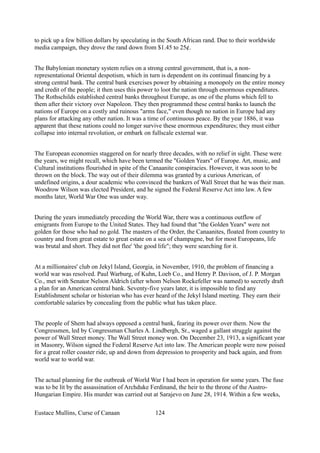 to pick up a few billion dollars by speculating in the South African rand. Due to their worldwide
media campaign, they drove the rand down from $1.45 to 25¢.
The Babylonian monetary system relies on a strong central government, that is, a non-
representational Oriental despotism, which in turn is dependent on its continual financing by a
strong central bank. The central bank exercises power by obtaining a monopoly on the entire money
and credit of the people; it then uses this power to loot the nation through enormous expenditures.
The Rothschilds established central banks throughout Europe, as one of the plums which fell to
them after their victory over Napoleon. They then programmed these central banks to launch the
nations of Europe on a costly and ruinous "arms face," even though no nation in Europe had any
plans for attacking any other nation. It was a time of continuous peace. By the year 1886, it was
apparent that these nations could no longer survive these enormous expenditures; they must either
collapse into internal revolution, or embark on fullscale external war.
The European economies staggered on for nearly three decades, with no relief in sight. These were
the years, we might recall, which have been termed the "Golden Years" of Europe. Art, music, and
Cultural institutions flourished in spite of the Canaanite conspiracies. However, it was soon to be
thrown on the block. The way out of their dilemma was granted by a curious American, of
undefined origins, a dour academic who convinced the bankers of Wall Street that he was their man.
Woodrow Wilson was elected President, and he signed the Federal Reserve Act into law. A few
months later, World War One was under way.
During the years immediately preceding the World War, there was a continuous outflow of
emigrants from Europe to the United States. They had found that "the Golden Years" were not
golden for those who had no gold. The masters of the Order, the Canaanites, floated from country to
country and from great estate to great estate on a sea of champagne, but for most Europeans, life
was brutal and short. They did not flee' 'the good life"; they were searching for it.
At a millionaires' club on Jekyl Island, Georgia, in November, 1910, the problem of financing a
world war was resolved. Paul Warburg, of Kuhn, Loeb Co., and Henry P. Davison, of J. P. Morgan
Co., met with Senator Nelson Aldrich (after whom Nelson Rockefeller was named) to secretly draft
a plan for an American central bank. Seventy-five years later, it is impossible to find any
Establishment scholar or historian who has ever heard of the Jekyl Island meeting. They earn their
comfortable salaries by concealing from the public what has taken place.
The people of Shem had always opposed a central bank, fearing its power over them. Now the
Congressmen, led by Congressman Charles A. Lindbergh, Sr., waged a gallant struggle against the
power of Wall Street money. The Wall Street money won. On December 23, 1913, a significant year
in Masonry, Wilson signed the Federal Reserve Act into law. The American people were now poised
for a great roller coaster ride, up and down from depression to prosperity and back again, and from
world war to world war.
The actual planning for the outbreak of World War I had been in operation for some years. The fuse
was to be lit by the assassination of Archduke Ferdinand, the heir to the throne of the Austro-
Hungarian Empire. His murder was carried out at Sarajevo on June 28, 1914. Within a few weeks,
Eustace Mullins, Curse of Canaan 124
 