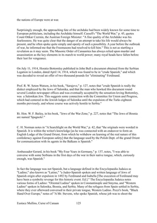 the nations of Europe were at war.
Surprisingly enough, the approaching fate of the archduke had been widely known for some time to
European politicians, including the Archduke himself. Cassell's "The World War," p. 45, quotes
Count Ottkar Czernin, the Austrian Foreign Minister: "A fine quality of the Archduke was his
fearlessness. He was quite clear that the danger of an attempt to take his life would always be
present, and he often spoke quite simply and openly of such a possibility. A year before the outbreak
of war, he informed me that the Freemasons had resolved to kill him." This is not as startling a
revelation as it may seem. The Masonic Order of Canaanites has always relied upon murder and
assassination as the key elements in its march to world power; many royal heads have fallen before
their lust for vengeance.
On July 11, 1914, Horatio Bottomley published in John Bull a document obtained from the Serbian
Legation in London, dated April 14, 1914, which was found to be in "crude Spanish," and which
was decoded to reveal an offer of two thousand pounds for "eliminating" Ferdinand.
Prof. R. W. Seton-Watson, in his book, "Sarajevo," p. 127, notes that "crude Spanish is really the
dialect employed by the Jews of Salonika, and that the man who hawked this document round
several London newspaper offices and was eventually accepted by the sensation-loving Bottomley,
was a Salonikan Jew. This suggests some connection with the Committee for Union and Progress,
which had centered in the Jewish lodges of Salonika until the expulsion of the Turks eighteen
months previously, and whose course was actively hostile to Serbia."
Rt. Hon. W. F. Bailey, in his book, "Jews of the War Zone," p. 227, notes that "The Jews of Bosnia
are named 'Spagnolo'."
C. H. Norman notes in "A Searchlight on the World War," p. 42, that "the originals were worded in
Spanish. It is within the writer's knowledge [as he was connected with an endeavor to form an
English Lodge of the Grand Orient, from which he withdrew on learning of the real nature of this
confederacy against European safety] that the language used by the Polish Dept. of the grand Orient
for communication with its agents in the Balkans is Spanish."
Ambassador Gerard, in his book "My Four Years in Germany," p. 137, notes, "I was able to
converse with some Serbians in the first days of the war in their native tongue, which, curiously
enough, was Spanish."
In fact the language was not Spanish, but a language defined in the Encyclopaedia Judaica as
"Ladino," also known as "Latino," "a Judeo-Spanish spoken and written language of Jews of
Spanish origin after expulsion in 1492 by Ferdinand and Isabella [The execution of Ferdinand may
have been a symbolic revenge for this historic event. Ed.]." The Encyclopaedia Judaica notes
various forms of Ladino: "Oriental Ladino" spoken in Constantinople and Smyrna, and "Western
Ladino" spoken in Salonika, Bosnia, and Serbia. Many of the refugees from Spain settled in Serbia,
where they ever afterward conversed in their private tongue, Western Ladino. Pozzi's book, "Black
Hand Over Europe," notes of "A Mr. Stevens, who spoke Spanish, whose job was to shoot the
Eustace Mullins, Curse of Canaan 125
 