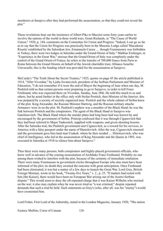 murderers at Sarajevo after they had performed the assassination, so that they could not reveal the
plot."
These revelations bear out the insistence of Albert Pike to Mazzini some forty years earlier to
involve the nations of the world in three world wars. Grant Richards, in "The Cause of World
Unrest," 1920, p. 144, comments on the Committee for Union and Progress: "Indeed, I can go so far
as to say that the Union for Progress was practically born in the Masonic Lodge called 'Macedonia
Risorta' established by the Salonikan Jew, Emannuele Carass .... though Freemasonry was forbidden
in Turkey, there were two lodges in Salonika under the Grand Orient of Italy." Mathias Erzberger, in
"Experience in the Great War," stresses that the Grand Orient of Italy was completely under the
control of the Grand Orient of France; he refers to the transfer of 700,000 francs from Paris to
Rome between the Grand Orients on behalf of the Jewish charitable trust, Alliance Israelite
Universelle; this is the funding which was provided for the assassination at Sarajevo.
McCurdy's "The Truth About the Secret Treaties," 1925, quotes on page 45 the article published in
1914, "After Vivordan," by Ljuba Jovanovitch, president of the Serbian Parliament and Minister of
Education, "I do not remember if it were the end of Mayor the beginning of June when one day, M.
Pashitch told us that certain persons were preparing to go to Sarajevo, in order to kill Franz
Ferdinand, who was expected there on Vivordan, Sunday, June 28th. He told this much to us and
others, but he acted further in the office only with Stefan Protitch, then Minister of the Interior; this
was prepared by a society of secretly organized men. Protitch and the whole cabinet of Serbia knew
of the plot. King Alexander, the Russian Minister Hartwig, and the Russian military attache
Artmanov were in on the plot. M. Pashitch's nephew was a member of the Black Hand; he was the
link between Protitch and the conspirators. The agent of the Black Hand in Sarajevo was
Gatchinovitch. The Black Hand where the murder plans had long been laid was known by and
encouraged by the government of Serbia. Printzip confessed that it was through Ciganovitch that
they had been referred to Major Tankositch, supplied with weapons, and given shooting lessons.
After the Salonika trial, the Pashitch government sent Ciganovitch, as a reward for his services, to
America with a false passport under the name of Danielovitch. After the war, Ciganovitch returned
and the government gave him land near Usakub, where he then resided .... Dimitryevitch, who was
chief of intelligence, who led in the assassination of King Alexander and the Queen in 1903, was
executed in Salonika in 1918 to silence him about Sarajevo."
Thus there were many persons, both conspirators and highly-placed government officials, who
knew well in advance of the coming assassination of Archduke Franz Ferdinand. Probably no one
among them wished to interfere with the plot, because of the certainty of immediate retaliation.
There were many Freemasons in government circles throughout Europe who also must have been
informed of the plot; no doubt they awaited the outcome with great anticipation. Once Ferdinand
had been eliminated, it was but a matter of a few days to launch the Great War. Lord Grey, British
Foreign Minister, wrote in his book, "Twenty-five Years," v. 2., p. 25, "If matters had rested with
him [the Kaiser], there would have been no European War arising out of the Austro-Serbian
dispute." This would seem to deny the oft-repeated charge that it was Kaiser Wilhelm who insisted
on the war; it also may explain whey he was never tried as "a war criminal," despite repeated
demands that such a trial be held. Such statements as Grey's (who, after all, was his "enemy") would
have exonerated him.
Lord Fisher, First Lord of the Admiralty, stated in the London Magazine, January 1920, "The nation
Eustace Mullins, Curse of Canaan 126
 