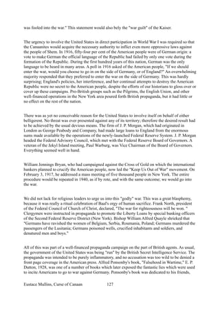 was fooled into the war." This statement would also bely the "war guilt" of the Kaiser.
The urgency to involve the United States in direct participation in World War I was required so that
the Canaanites would acquire the necessary authority to inflict even more oppressive laws against
the people of Shem. In 1916, fifty-four per cent of the American people were of German origin: a
vote to make German the official language of the Republic had failed by only one vote during the
formation of the Republic. During the first hundred years of this nation, German was the only
language to be heard in many areas. A poll in 1916 asked of the American people, "If we should
enter the war, would you choose to go in on the side of Germany, or of England?" An overwhelming
majority responded that they preferred to enter the war on the side of Germany. This was hardly
surprising; England's policies, her interference, and her continual attempts to destroy the American
Republic were no secret to the American people, despite the efforts of our historians to gloss over or
cover up these campaigns. Pro-British groups such as the Pilgrims, the English Union, and other
well-financed operations in the New York area poured forth British propaganda, but it had little or
no effect on the rest of the nation.
There was as yet no conceivable reason for the United States to involve itself on behalf of either
belligerent. No threat was ever presented against any of its territory; therefore the desired result had
to be achieved by the usual devious means. The firm of J. P. Morgan, which had originated in
London as George Peabody and Company, had made large loans to England from the enormous
sums made available by the operations of the newly-launched Federal Reserve System. J. P. Morgan
headed the Federal Advisory Council, which met with the Federal Reserve Board of Governors. A
veteran of the Jekyl Island meeting, Paul Warburg, was Vice Chairman of the Board of Governors.
Everything seemed well in hand.
William Jennings Bryan, who had campaigned against the Cross of Gold on which the international
bankers planned to crucify the American people, now led the "Keep Us Out of War" movement. On
February 3, 1917, he addressed a mass meeting of five thousand people in New York. The entire
procedure would be repeated in 1940, as if by rote, and with the same outcome; we would go into
the war.
We did not lack for religious leaders to urge us into this "godly" war. This was a great blasphemy,
because it was really a ritual celebration of Baal's orgy of human sacrifice. Frank North, president
of the Federal Council of Church of Christ, declared, "The war for righteousness will be won. "
Clergymen were instructed in propaganda to promote the Liberty Loans by special banking officers
of the Second Federal Reserve District (New York). Bishop William Alfred Quayle shrieked that
"Germans have ravished the women of Belgium, Serbia, Roumania, Poland; Germans murdered the
passengers of the Lusitania; Germans poisoned wells, crucified inhabitants and soldiers, and
denatured men and boys."
All of this was part of a well-financed propaganda campaign on the part of British agents. As usual,
the government of the United States was being "run" by the British Secret Intelligence Service. The
propaganda was intended to be purely inflammatory, and no accusation was too wild to be denied a
front page coverage in the American press. Alfred Ponsonby's book, "Falsehood in Wartime," E. P.
Dutton, 1928, was one of a number of books which later exposed the fantastic lies which were used
to incite Americans to go to war against Germany. Ponsonby's book was dedicated to his friends,
Eustace Mullins, Curse of Canaan 127
 