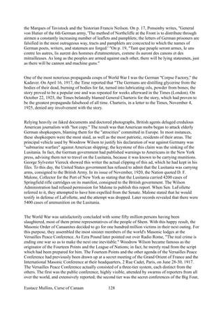 the Marques of Tavistock and the 'historian Francis Neilson. On p. 17, Ponsonby writes, "General
von Hutier of the 6th German army, 'The method of Northcliffe at the Front is to distribute through
airmen a constantly increasing number of leaflets and pamphlets; the letters of German prisoners are
falsified in the most outrageous way, tracts and pamphlets are concocted to which the names of
German poets, writers, and statemen are forged.' "On p. 19, "Tant que peuple seront armes, Ie uns
contre les autres, lis aurent des hommes d'etatmenteurs, comme ils auront des canons et des
mitrailleuses. As long as the peoples are armed against each other, there will be lying statesmen, just
as there will be cannon and machine guns."
One of the most notorious propaganda coups of World War I was the German "Corpse Factory," the
Kadaver. On April 16, 1917, the Time reported that "The Germans are distilling glycerine from the
bodies of their dead, burning of bodies for fat, turned into lubricating oils, powder from bones; the
story proved to be a popular one and was repeated for weeks afterward in the Times (London). On
October 22, 1925, the Times belatedly blamed General Charteris for the story, which had proven to
be the greatest propaganda falsehood of all time. Charteris, in a letter to the Times, November 4,
1925, denied any involvement with the story.
Relying heavily on faked documents and doctored photographs, British agents deluged credulous
American journalists with "hot copy." The result was that American mobs began to attack elderly
German shopkeepers, blaming them for the "atrocities" committed in Europe. In most instances,
these shopkeepers were the most staid, as well as the most patriotic, residents of their areas. The
principal vehicle used by Woodrow Wilson to justify his declaration of war against Germany was
"submarine warfare" against American shipping; the keystone of this claim was the sinking of the
Lusitania. In fact, the German government had published warnings to Americans in the New York
press, advising them not to travel on the Lusitania, because it was known to be carrying munitions.
George Sylvester Viereck showed this writer the actual clipping of this ad, which he had kept in his
files. To this day, the United States government has refused to admit that the Lusitania was carrying
arms, consigned to the British Army. In its issue of November, 1920, the Nation quoted D. F.
Malone, Collector for the Port of New York as stating that the Lusitania carried 4200 cases of
Springfield rifle cartridges on its manifest, consigned to the British government. The Wilson
Administration had refused permission for Malone to publish this report. When Sen. LaFollette
referred to it, they attempted to have him expelled from the Senate. Malone stated that he would
testify in defense of LaFollette, and the attempt was dropped. Later records revealed that there were
5400 cases of ammunition on the Lusitania.
The World War was satisfactorily concluded with some fifty million persons having been
slaughtered, most of them prime representatives of the people of Shem. With this happy result, the
Masonic Order of Canaanites decided to go for one hundred million victims in their next outing. For
this purpose, they assembled the most sinister members of the world's Masonic lodges at the
Versailles Peace Conference. As Ezra Pound later pointed out over Radio Rome, "The real crime is
ending one war so as to make the next one inevitable." Woodrow Wilson became famous as the
originator of the Fourteen Points and the League of Nations; in fact, he merely read from the script
which had been prepared for him. The Fourteen Points and the other agenda of the Versailles Peace
Conference had previously been drawn up at a secret meeting of the Grand Orient of France and the
International Masonic Conference at their headquarters, 2 Rue Cadet, Paris, on June 28-30, 1917.
The Versailles Peace Conference actually consisted of a three-tier system, each distinct from the
others. The first was the public conference, highly visible, attended by swarms of reporters from all
over the world, and extensively reported; the second tier was the secret conferences of the Big Four,
Eustace Mullins, Curse of Canaan 128
 