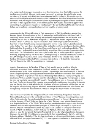 who met privately to compare notes and go over their instructions from their hidden masters; the
third tier was the nightly Masonic conferences, known only to a chosen few, at which the actual
decisions of all agenda at the Conference were discussed and decided upon. The ministers of the
victorious Allied Powers were well-treated for their cooperation. Woodrow Wilson himself returned
to America with private gifts of one million dollars in gold and precious gems to ensure his efforts
on behalf of the League of Nations. When he realized that the Congress would never approve this
dismantling of American sovereignty, he was haunted by the fear that he might have to return these
bribes, and he suffered a nervous breakdown, from which he never recovered.
Accompanying the Wilson delegation to Paris was an array of Wall Street bankers, among them
Bernard Baruch, Thomas Lamont of the J. P. Morgan firm, and Paul Warburg, of Kuhn, Loeb Co.
When they arrived in Paris, Paul Warburg was pleasantly surprised to find that his brother, Max
Warburg, was the head of the General delegation. At Wilson's side was his longtime adviser,
Colonel Edward M. House and House's son-in-law, Wall Street lawyer Gordon Auchincloss.
Secretary of State Robert Lansing was accompanied by his two young nephews, John Foster and
Allen Dulles. They were direct descendants of the Mallet Prevost Swiss intelligence families, which
had installed the Scottish Rite in the United States. A definitive work on John Foster Dulles, "The
Road to Power," by Ronald Pruessen (published by Macmillan) fails to mention Freemasonry in the
entire book. The Dulles brothers were later to play crucial roles in setting up the Hitler regime in
Germany, preparing the way for World War II, and respectively as Secretary of State and founder of
the CIA in the postwar period. Allen Dulles remained a director of the Schroder Bank, which
handled Hitler's personal funds; Dulles consigned many millions of dollars to the Schroder as
"covert" funds for the CIA. No accounting was ever made.
Another disappointment for Woodrow Wilson at Paris was his resolve to achieve fullscale
diplomatic recognition for the bloodsoaked Bolshevik terrorists in Russia, a goal which was
fervently shared by the Prime Minister of England, Lloyd George. They were dismayed to find that
other European diplomats, fearing Communist insurrection in their own countries, were adamant
that no recognition be given to Soviet Russia. Bemoaning their defeat as a victory for "bigotry and
intolerance," Wilson and Lloyd George turned to other affairs on the agenda. Their program to make
the next war inevitable was considerably eased by Bernard Baruch, who, as Economic Adviser to
the Peace Conference, imposed the crushing reparations burden on Germany, impossible for them to
pay, and forcing them to seek political relief. A ruinous inflation wiped out the middle class and set
the stage for a revolutionary program; whether it was to be Communism or some other faction was
not a primary concern for the conspirators. Whoever it might be, they would be in firm control.
The way was now clear for the emergence of Adolf Hitler in Germany. His political party, the
National Socialists, received the worldwide appellation of "Nazi" because it was the political party
of the Ashkenazim, the German Jews (ashkenazim means Germany in Hebrew). Documents exist
with the signature of Adolf Hitler just above that of Max Warburg , who, with the Oppenheimers,
was the principal backer of the "Nazis." Hitler also had considerable occult support from the adepts
of Ostara; a society which practiced the principles of Tibetan magic, as adapted to Aryan racial
theories. The cult centered around Ostara, the Anglo-Saxon Goddess of Spring, to whom Oster
month, or April, was dedicated. Hitler's birthday was April 20, which may explain why he was
chosen to head this movement. During the Nazi period, it was a day of great celebration throughout
Germany. On April 20, 1935, Hitler was presented with forty-one airplanes by the S.A., with the
following address: "My Fuhrer! The S.A. beg their leader, in celebration of his birthday, on the 20th
of Easter Month [the pagan Ostermond-Ed.] 1935, to accept their contribution to the rearmament of
Eustace Mullins, Curse of Canaan 129
 