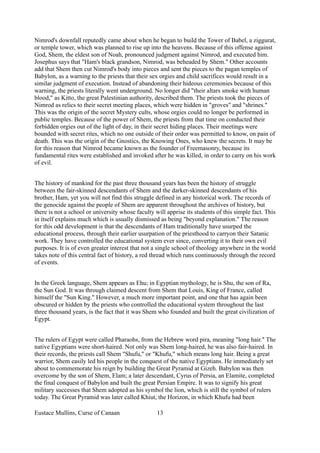 Nimrod's downfall reputedly came about when he began to build the Tower of Babel, a ziggurat,
or temple tower, which was planned to rise up into the heavens. Because of this offense against
God, Shem, the eldest son of Noah, pronounced judgment against Nimrod, and executed him.
Josephus says that "Ham's black grandson, Nimrod, was beheaded by Shem." Other accounts
add that Shem then cut Nimrod's body into pieces and sent the pieces to the pagan temples of
Babylon, as a warning to the priests that their sex orgies and child sacrifices would result in a
similar judgment of execution. Instead of abandoning their hideous ceremonies because of this
warning, the priests literally went underground. No longer did "their altars smoke with human
blood," as Kitto, the great Palestinian authority, described them. The priests took the pieces of
Nimrod as relics to their secret meeting places, which were hidden in "groves" and "shrines."
This was the origin of the secret Mystery cults, whose orgies could no longer be performed in
public temples. Because of the power of Shem, the priests from that time on conducted their
forbidden orgies out of the light of day, in their secret hiding places. Their meetings were
bounded with secret rites, which no one outside of their order was permitted to know, on pain of
death. This was the origin of the Gnostics, the Knowing Ones, who knew the secrets. It may be
for this reason that Nimrod became known as the founder of Freemasonry, because its
fundamental rites were established and invoked after he was killed, in order to carry on his work
of evil.
The history of mankind for the past three thousand years has been the history of struggle
between the fair-skinned descendants of Shem and the darker-skinned descendants of his
brother, Ham, yet you will not find this struggle defined in any historical work. The records of
the genocide against the people of Shem are apparent throughout the archives of history, but
there is not a school or university whose faculty will apprise its students of this simple fact. This
in itself explains much which is usually dismissed as being "beyond explanation." The reason
for this odd development is that the descendants of Ham traditionally have usurped the
educational process, through their earlier usurpation of the priesthood to carryon their Satanic
work. They have controlled the educational system ever since, converting it to their own evil
purposes. It is of even greater interest that not a single school of theology anywhere in the world
takes note of this central fact of history, a red thread which runs continuously through the record
of events.
In the Greek language, Shem appears as Ehu; in Egyptian mythology, he is Shu, the son of Ra,
the Sun God. It was through claimed descent from Shem that Louis, King of France, called
himself the "Sun King." However, a much more important point, and one that has again been
obscured or hidden by the priests who controlled the educational system throughout the last
three thousand years, is the fact that it was Shem who founded and built the great civilization of
Egypt.
The rulers of Egypt were called Pharaohs, from the Hebrew word pira, meaning "long hair." The
native Egyptians were short-haired. Not only was Shem long-haired, he was also fair-haired. In
their records, the priests call Shem "Shufu," or "Khufu," which means long hair. Being a great
warrior, Shem easily led his people in the conquest of the native Egyptians. He immediately set
about to commemorate his reign by building the Great Pyramid at Gizeh. Babylon was then
overcome by the son of Shem, Elam; a later descendant, Cyrus of Persia, an Elamite, completed
the final conquest of Babylon and built the great Persian Empire. It was to signify his great
military successes that Shem adopted as his symbol the lion, which is still the symbol of rulers
today. The Great Pyramid was later called Khiut, the Horizon, in which Khufu had been
Eustace Mullins, Curse of Canaan 13
 