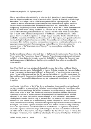 the German people-the S.A. fighter squadron."
Tibetan magic claims to be untainted by its principal rival, Kabbalism; it also claims to be more
powerful than any other known school of occultism, either Egyptian, Kabbalistic, or Hindu magic.
Some of the Ostara adepts close to Hitler became practiced in the highest principles of occult
Lamaism. It was the overconfidence produced by the early successes of the regime, which had
followed the advice of these adepts, the expansion into Austria and Czechoslovakia, and the
unexpectedly easy military successes in the first two years of World War II, which led them to their
downfall. Whether Ostara actually is superior to Kabbalism and its other rivals may never be
known, but whatever magical support Hitler and his circle may have been able to call upon, they
were no match for the international organization of the Masonic Order of Canaanites. Hitler's
greatest flaw was his lack of experience on a larger stage; it is doubtful if in his entire life he ever
heard of the Canaanites. Both Hitler and Mussolini, early in their regimes, were quick to outlaw the
Masons, failing to realize that Freemasonry and the Illuminati have always been underground
movements. They had been proscribed numerous times in numerous countries; these bans only gave
greater encouragement to their furtive conspiracy. Neither Hitler nor Mussolini realized the
awesome power of the "determined men of Masonry" who exercised total control over the
"democratic" powers.
Another considerable influence in the early days of the National Socialists was the Ariosophists, the
Aryan branch of the Theosophists. Based in Vienna, the Ariosophists exercised dramatic influence
on Hitler's writings during his formative years. It is doubtful if he ever knew that Theosophy was
merely an extension of Kabbalism, or that he was involved with those whom he considered his
sworn enemies.
Once World War II had been satisfactorily launched, it seemed that nothing could stop Hitler's
triumphant progression across the battlefields of Europe. He failed to realize that Napoleon had also
strode victoriously over those same fields, only to die miserably of arsenic poisoning on a remote
island. No one in Germany could see that this was merely Act One of a carefully staged drama. Act
Two would open with the entry of the United States into the war, a possibility never envisioned by
Hitler, and Act Three would be Gotterdammerung, the melodramatic immolation of Germany and
Brunnhilde.
Involving the United States in World War II was predicated on the successful operation of an end
run play, which Hitler never considered. He had no intention of provoking the United States; when
the British intelligence director, Sir William Stephenson, repeatedly murdered young German
sailors on the streets of New York, the German government ignored the incidents. Despite the
expenditure of millions of dollars on frenetic war propaganda, the American people remained
insensitive to the "threat" of Nazism. Charles Lindbergh, Jr. led a nationwide "America First"
campaign which seemed certain to keep us out of the war. The answer to the Roosevelt-Churchill
dilemma was Pearl Harbor, one of the most artfully planned slaughters of American soldiers,
sailors, and marines in our history. It seemed that everyone in a position of authority in London and
Washington knew that the Japanese intended to attack Pearl Harbor, which was hardly surprising,
because the Japanese secret codes had been broken months before. The nightmare of the plotters
was that the Japanese commanders might inadvertently find that their codes had been broken and
call off the attack on Pearl Harbor, since they would know that the defenders would be warned. The
Washington conspirators, while breathlessly following the slow course of the Japanese fleet toward
Eustace Mullins, Curse of Canaan 130
 