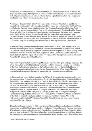 Pearl Harbor, avoided intimating to Kimmel and Short, the American commanders in Hawaii, that
they were in any danger. Alerting them, of course, would warn the Japanese and cause them to turn
back. The Japanese commanders later said that at the first sign of an alarm, they were prepared to
turn back toward Tokyo without pressing their attack.
A meeting of the conspirators at the White House on the evening of Pearl Harbor found them
haggard with suspense; only a few more hours, and they would know whether they had "won," that
is, whether the Japanese would attack and destroy the American fleet and installations at Pearl
Harbor. Never has any group waited for "bad news" with such intensity. President Franklin Delano
Roosevelt, who lived throughout his life on handouts from his mother, the opium money amassed
by her father, Warren Delano; Bernard Baruch, who had imposed the reparations debt upon
Germany; General George Marshall, whom Senator McCarthy was later to call "a living lie"; these
were the men who had staked everything on this gamble to involve the United States in World War
II; if it failed, they had no backup plan. Hitler refused to pose any threat to the United States.
A book describing Stephenson's exploits in the United States, "A Man Called Intrepid" on p. 329
provides irrefutable proof that the conspirators knew what was to happen. Roosevelt used his son,
Col. James Roosevelt, to convey his private communications to Stephenson to ensure secrecy. From
information provided by James Roosevelt, Stephenson cabled Churchill in London, "Japanese
negotiations off. Services expect action within two weeks." This message was delivered in London
November 27, ten days before Pearl Harbor.
Roosevelt's Chief of Staff, General George Marshall, a principal at the grim midnight meeting at the
White House, later testified before Congress that he could not remember where he was at the time
of the Pearl Harbor attack; yet an item in the Washington Post showed that he had addressed a
veterans' organization a few hours before; he had then gone on to the White House. Marshall, a
person of totally amorphous character, is presented to our youth as a great moral leader.
In the campaign to get the United States into World War II, Roosevelt relied almost completely on
the assistance of the British Secret Intelligence Service. Its Special Operations Executive had been
founded July 1940 under the direction of "C," one Sir Steward Menzies. Menzies was reputed to be
the illegitimate son of King Edward VII; educated at Eton, he had always moved in the highest
circles of the British aristocracy. He was awarded the DSO in World War 1. Lady Menzies of
Menzies had been one of the founders of the British Fascist movement in 1923, with some of the
largest landowners in England: the Earl of Glasgow, 2500 acres; Duke Abercorn, 2000 acres;
Marquess of Ailsbury, 40,000 acres; Earl of Cardigan, 10,000 acres. A later group, the Anglo-
German Fellowship, had been financed by F. C. Tiarks, partner of the Schroder Bank, and director
of the Bank of England, which provided crucial financing for Hitler's regime. Also in the
Fellowship were the Duke of Wellington, Admiral Sir Barry Domvile, and Lord Mount- Temple,
chairman of the Navy League.
The cipher and signal branches of SOE were set up in Marks and Spencer's headquarters building;
its chairman, Israel Sieff, had been a founder of the Fabian Political Economic Planning movement.
With Menzies were the cofounders of SOE, Hugh Dalton, brought up at Windsor Castle (his father
had been tutor to George V), Sir Frank Nelson, later Acting Director General of the United Nations,
Sir Robin Brooke, later a director of the Bank of England, Hugh Gaitskell, later Prime Minister, and
Eustace Mullins, Curse of Canaan 131
 