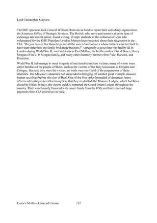 Lord Christopher Mayhew.
The SOE operators took General William Donovan in hand to create their subsidiary organization,
the American Office of Strategic Services. The British, who were past masters at every type of
espionage and covert action, found willing, if inept, students in the millionaires' sons who
volunteered for the OSS. President Lyndon Johnson later remarked about their successors in the
CIA, "Do you realize that those boys are all the sons of millionaires whose fathers were terrified to
have them enter into the family brokerage business?" Apparently a good time was had by all in
London during World War II, such stalwarts as Paul Mellon, his brother-in-law David Bruce, Henry
Morgan of the J. P. Morgan family, and many other fraternity brothers from Yale, Harvard, and
Princeton.
World War II did manage to meet its quota of one hundred million victims, many of whom were
entire families of the people of Shem, such as the victims of the fiery holocausts at Dresden and
Cologne. Because they were the victors, no trials were ever held of the perpetrators of these
atrocities. The Masonic Canaanites had succeeded in bringing off another great triumph, massive
human sacrifices before the altar of Baal. One of the first tasks demanded of American Army
officers when they entered Germany was that they reestablish the Masonic Lodges, which had been
closed by Hitler. In Italy, the victors quickly reopened the Grand Orient Lodges throughout the
country. They were heavily financed with covert funds from the OSS, and later received large
payments from CIA operatives in Italy.
Eustace Mullins, Curse of Canaan 132
 