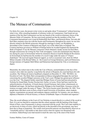 Chapter 10
The Menace of Communism
For thirty-five years, the present writer wrote on and spoke about "Communism" without knowing
what it was. After consulting hundreds of reference works on Communism, I had found not one
mention of the fact that Communism was but one branch of the world revolutionary forces of the
Masonic Order of Canaanites. We have previously pointed out that the members of the First
Communist International were Lionel de Rothschild, Karl Marx, and Heinrich Heine. Not only did
Karl Marx maintain close ties with the Jesuits and Freemasonry throughout his career; he was also
directly related to the British aristocracy through his marriage to Jenny von Westphalen, a
descendant of the Countess of Balcarras and Argyll, two of the oldest titles in England. The
Countess had been governess to William of Orange before he invaded England and chartered the
Bank of England. It was the Masonic connection which obtained a steady income for Karl Marx,
through commissions for writing for New York newspapers. Lenin also maintained close Masonic
ties during his years in Switzerland, before he returned to Russia to lead the Bolshevik Revolution.
In Switzerland, he had become the member of a secret Lodge under the name of "Ulianov
Zederbaum." He received regular financial support, as well as occasional visits, from Sir Alfred
Milner (founder of the Round Tables, la~ the Council on Foreign Relations), and Lord Palmerston,
foreign minister of England. Both Milner and PaImerston had attained the 33rd, or revolutionary
degree.
Meanwhile, the richest man in the world, the Czar of Russia, seemed helpless in the face of his
country's slow slide into anarchy. Long before the advent of Rasputin, his court had been rife with
occultists. The Tribune de Geneve headlined a dispatch on December 21, 1902, "RUSSIA: An
Occultist at Court. The Daily Mail correspondent at Odessa telegraphed that paper the real facts
concerning the occultist Phlippe's presence at the Tzar's court. Philippe has gained great influence
over the Czar." The dispatch further stated that Philippe Nizier of Lyons had been presented to
Nicholas by Grand Duke Nicolas Nicolaevitch. Earlier, in Lyons, Nizier had been sued for the
unlawful practice of medicine. A French doctor, Gerard Encausse, had written voluminously on
Kabbalah and magic. He had been introduced by Philippe to the Grand Duke. Encausse wrote his
treatises on magic under the name of "Papus." The Swiss Gazette noted, December 20, 1902, "Few
people know that there exists in Paris a kind of small University of Occultism, where students
register, examinations are passed, and academic degrees conferred. For instance, one can obtain a
diploma of Bachelor of Occult Science, or Doctor in Kabbalah. Papus is President and organizer."
Thus, the occult influence at the Court of Czar Nicholas is traced directly to a school of the occult in
Paris. It is not too fanciful to conjecture that this school operates with the backing of the Grand
Orient of Paris, since Freemasonry is always concerned with the occult. The Czar's later inability to
act decisively in times of crisis, which led directly to the downfall of his government, may have
been due to drugs or hypnotism. The world's most powerful autocrat was described by observers as
"remarkably passive" and unable to take direct action when his regime was threatened with
revolution. Indeed King Louis had reacted in much the same way at the onset of the French
Eustace Mullins, Curse of Canaan 133
 