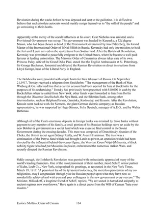 Revolution during the weeks before he was deposed and sent to the guillotine. It is difficult to
believe that such absolute autocrats would meekly resign themselves to "the will of the people" and
go unresisting to their deaths.
Apparently at the mercy of the occult influences at his court, Czar Nicholas was arrested, and a
Provisional Government was set up. This government was headed by Kerensky, a 32d degree
Mason, who had been chosen as head of the Provisional Government by Josef Sliozberg, the Grand
Master of the International Order of B'Nai B'Rith in Russia. Kerensky had only one mission; to hold
the fort until Lenin arrived on the sealed train from Switzerland. After the Bolshevik Revolution,
Kerensky was permitted to peacefully emigrate to the United States, where he became a well-paid
lecturer at leading universities. The Masonic Order of Canaanites always takes care of its own.
Princess Paley, wife of the Grand Duke Paul, stated that the English Ambassador at St. Petersburg,
Sir George Buchanan, fomented and directed the Russian Revolution on direct instructions from
Lloyd George, head of the Liberal Party in England.
The Bolsheviks were provided with ample funds for their takeover of Russia. On September
21,1917, Trotsky received a telegram from Stockholm: "The management of the Bank of Max
Warburg & Co. informed him that a current account had been opened for him at Stockholm for the
purposes of his undertaking." Trotsky had previously been presented with $10,000 in cash by the
Rockefellers when he sailed from New York; other funds were forwarded to him from Berlin
through the Disconto Gesellschaft, the Nya Bank, and the Siberian Bank, among other
intermediaries, such as HelphandParvus, Ganetsky, Koslousky, and Krassin. After the Revolution,
Krassin went back to work for Siemens, the giant German electric company; as Russian
representative, he was supported by Hugo Stinnes, Felix Deutsch, manager of A.E.G., and by Walter
Rathenau.
Although all of the Czar's enormous deposits in foreign banks was retained by those banks without
payment to any member of his family, a small portion of his Russian holdings were set aside by the
new Bolshevik government as a secret fund which was exercise final control in the Soviet
Government during the ensuing decades. This trust was composed of Dzerzhinsky, founder of the
Cheka, the British secret agent Sidney Reilly, and W. Averell Harriman. The trust was a
continuation of the Parvus fund which had brought Lenin to power, an operation which had been
directed by the influential behind-the-scenes figure, the Venetian Count Volpi diMisurata, a bJack
nobility figure who had put Mussolini in power, orchestrated the numerous Balkan Wars, and
secretly directed the Russian Revolution.
Oddly enough, the Bolshevik Revolution was greeted with enthusiastic approval of many of the
world's leading financiers. One of the most prominent of their number, Jacob Schiff, senior partner
of Kuhn, Loeb Co., New York, telegraphed his greetings, as recounted in the New York Times,
March 19, 1917: "A persistent foe of the tyrannical autocracy, the merciless persecutors of my co-
religionists, may I congratulate through you the Russian people upon what they have now so
wonderfully achieved and wish you and your colleagues in the new government every success." The
Minister, Milioukoff, a longtime friend of Schiff, replied, "We are united in hatred and antipathy to
ancient regimes now overthrown." Here again is a direct quote from the Will of Canaan "hate your
masters."
Eustace Mullins, Curse of Canaan 134
 