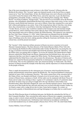 One of the most misunderstood events in history is the Allied "invasion" of Russia after the
Bolshevik Revolution. This "invasion" again was featured recently in the Soviet Press as urgent
reason not to "trust" the United States. In fact, the Allied troops were sent to Russia to divert the
successful Counter Revolution of the White forces, and at the same time, to give the Red Army
propagandists, principally Trotsky, a rallying cry to the faltering Red campaign, that "Mother
Russia" was being invaded by "foreign troops." This proved to be an irresistible call to the Russian
peasants, who immediately rallied behind the Red Army and gave them total victory. In fact, several
divisions, mostly British and American, were sent to Siberia, where they remained for a year and a
half, without participating in any action. None of the troops had any idea of what they were doing
there; they returned home as mystified as when they had departed. Had they been assigned to
"invade" Russia, of course, they would have landed on the European coast and marched straight
toward Moscow, which could have been easily taken by these well-armed and trained divisions.
They had actually been sent to Siberia to betray the White Russians. This maneuver was exposed in
the New York Times, February 15, 1920, "when Vladivostok was liberated from the Kolchak
faction." "There is a pronounced pro-American feeling evident. Revolutionary leaders mounted the
steps of buildings across the street, making speeches calling the Americans real friends, who, at a
critical time, saved the present movement."
The "mystery" of the American military presence in Russia was never a mystery to its secret
Masonic Canaanite backers. The three directors of the Federal Reserve Bank of New York who
were financing the Bolshevik effort realized that under Trotsky the Red Army was losing the war.
Its orgy of senseless terrorism and slaughter had turned the peasantry against the "liberators," and
the White Army was gaining daily in support. To reverse the situation, the Federal Reserve Bank
directors ordered the Allied troops into Russia. Quartered near the Kolchak forces, they gave the
impression that they were there to support the White faction. The Russian people were given to
understand that the Allied forces were sent to restore the old autocracy. The press of America and
Britain now united the Russian peasantry behind the revolutionaries, and Kolchak's army was soon
in full retreat. This was the explanation of the "pro-American feeling" in Vladivostok. The Allied
presence in Siberia ensured the triumph of the Red Army and the imposition of a brutal dictatorship
on the people of Russia.
There is ample documentation for the subsequent acts of terrorism which horrified the Russian
people and permanently turned them against the Bolsheviks. The American Rohrbach Commission
reported on some of the revolutionary atrocities: "The whole cement floor of the execution hall of
the Cheka of Kiev was flooded with blood; it formed a level of several inches. It was a horrible
mixture of blood, brains, and pieces of skull. All the walls were be smattered with blood. Pieces of
brains and of scalps were sticking to them. A gutter of 25 centimeters wide by 25 centimeters deep
and about 10 meters long was along its length full to the top with blood. Some bodies were
disembowelled, others had limbs chopped off, some were literally hacked to pieces. Some had their
eyes put out of their heads the face and neck and trunk were covered with deep wounds. Further on,
we found a corpse with a wedge driven into its chest. Some had no tongues. In a corner, we
discovered a quantity of dismembered arms and legs belonging to no bodies that we could locate."
Once the White Russian threat of retribution had gone, the Bolsheviks unleashed the full fury of
their Canaanite bloodlust. They converted the entire nation of Russia into a gigantic concentration
camp, in order to slowly torture and kill the remaining descendants of the people of Shem, who had
ruled them for one thousand years. Solzhenitsyn later informed an incredulous world that the
soviets had murdered sixty-six million people in Russia from 1918 to 1957. He cited Cheka Order
Eustace Mullins, Curse of Canaan 135
 