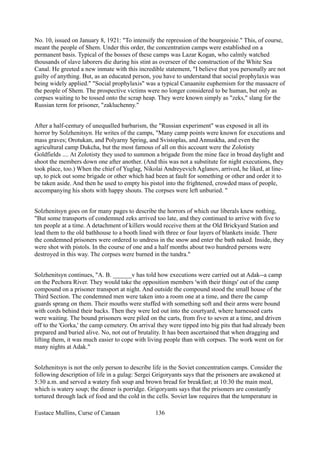 No. 10, issued on January 8, 1921: "To intensify the repression of the bourgeoisie." This, of course,
meant the people of Shem. Under this order, the concentration camps were established on a
permanent basis. Typical of the bosses of these camps was Lazar Kogan, who calmly watched
thousands of slave laborers die during his stint as overseer of the construction of the White Sea
Canal. He greeted a new inmate with this incredible statement, "I believe that you personally are not
guilty of anything. But, as an educated person, you have to understand that social prophylaxis was
being widely applied." "Social prophylaxis" was a typical Canaanite euphemism for the massacre of
the people of Shem. The prospective victims were no longer considered to be human, but only as
corpses waiting to be tossed onto the scrap heap. They were known simply as "zeks," slang for the
Russian term for prisoner, "zakluchenny."
After a half-century of unequalled barbarism, the "Russian experiment" was exposed in all its
horror by Solzhenitsyn. He writes of the camps, "Many camp points were known for executions and
mass graves; Orotukan, and Polyarny Spring, and Svistoplas, and Annuskha, and even the
agricultural camp Dukcha, but the most famous of all on this account were the Zolotisty
Goldfields .... At Zolotisty they used to summon a brigade from the mine face in broad daylight and
shoot the members down one after another. (And this was not a substitute for night executions, they
took place, too.) When the chief of Yuglag, Nikolai Andreyevich Aglanov, arrived, he liked, at line-
up, to pick out some brigade or other which had been at fault for something or other and order it to
be taken aside. And then he used to empty his pistol into the frightened, crowded mass of people,
accompanying his shots with happy shouts. The corpses were left unburied. "
Solzhenitsyn goes on for many pages to describe the horrors of which our liberals knew nothing,
"But some transports of condemned zeks arrived too late, and they continued to arrive with five to
ten people at a time. A detachment of killers would receive them at the Old Brickyard Station and
lead them to the old bathhouse to a booth lined with three or four layers of blankets inside. There
the condemned prisoners were ordered to undress in the snow and enter the bath naked. Inside, they
were shot with pistols. In the course of one and a half months about two hundred persons were
destroyed in this way. The corpses were burned in the tundra."
Solzhenitsyn continues, "A. B. ______v has told how executions were carried out at Adak--a camp
on the Pechora River. They would take the opposition members 'with their things' out of the camp
compound on a prisoner transport at night. And outside the compound stood the small house of the
Third Section. The condemned men were taken into a room one at a time, and there the camp
guards sprang on them. Their mouths were stuffed with something soft and their arms were bound
with cords behind their backs. Then they were led out into the courtyard, where harnessed carts
were waiting. The bound prisoners were piled on the carts, from five to seven at a time, and driven
off to the 'Gorka,' the camp cemetery. On arrival they were tipped into big pits that had already been
prepared and buried alive. No, not out of brutality. It has been ascertained that when dragging and
lifting them, it was much easier to cope with living people than with corpses. The work went on for
many nights at Adak."
Solzhenitsyn is not the only person to describe life in the Soviet concentration camps. Consider the
following description of life in a gulag: Sergei Grigoryants says that the prisoners are awakened at
5:30 a.m. and served a watery fish soup and brown bread for breakfast; at 10:30 the main meal,
which is watery soup; the dinner is porridge. Grigoryants says that the prisoners are constantly
tortured through lack of food and the cold in the cells. Soviet law requires that the temperature in
Eustace Mullins, Curse of Canaan 136
 