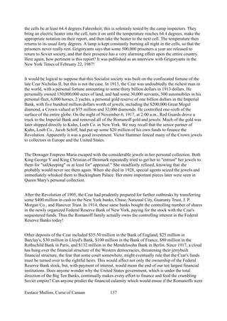 the cells be at least 64.4 degrees Fahrenheit; this is solemnly tested by the camp inspectors. They
bring an electric heater into the cell, turn it on until the temperature reaches 64.4 degrees, make the
appropriate notation on their report, and then take the heater to the next cell. The temperature then
returns to its usual forty degrees. A lamp is kept constantly burning all night in the cells, so that the
prisoners never really rest. Grigoryants says that some 500,000 prisoners a year are released to
return to Soviet society, and that their presence has a very alarming effect upon the entire country.
Here again, how pertinent is this report? It was published as an interview with Grigoryants in the
New York Times of February 22, 1987!
It would be logical to suppose that this Socialist society was built on the confiscated fortune of the
late Czar Nicholas II, but this is not the case. In 1913, the Czar was undoubtedly the richest man in
the world, with a personal fortune amounting to some thirty billion dollars in 1913 dollars. He
personally owned 150,000,000 acres of land, and had some 30,000 servants, 500 automobiles in his
personal fleet, 6,000 horses, 2 yachts, a personal gold reserve of one billion dollars in the Imperial
Bank, with five hundred million dollars worth of jewels, including the $200,000 Great Mogul
diamond, a Crown valued at $75 million and 32,000 diamonds. He controlled one-sixth of the
surface of the entire globe. On the night of November 6, 1917, at 2:00 a.m., Red Guards drove a
truck to the Imperial Bank and removed all of the Romanoff gold and jewels. Much of the gold was
later shipped directly to Kuhn, Loeb Co. in New York. We may recall that the senior partner of
Kuhn, Loeb Co., Jacob Schiff, had put up some $20 million of his own funds to finance the
Revolution. Apparently it was a good investment. Victor Hammer fenced many of the Crown jewels
to collectors in Europe and the United States.
The Dowager Empress Maria escaped with the considerable jewels in her personal collection. Both
King George V and King Christian of Denmark repeatedly tried to get her to "entrust" her jewels to
them for "safekeeping" or at least for" appraisal." She steadfastly refused, knowing that she
probably would never see them again. When she died in 1928, special agents seized the jewels and
immediately whisked them to Buckingham Palace. Her more important pieces later were seen in
Queen Mary's personal collection.
After the Revolution of 1905, the Czar had prudently prepared for further outbreaks by transferring
some $400 million in cash to the New York banks, Chase, National City, Guaranty Trust, J. P.
Morgan Co., and Hanover Trust. In 1914, these same banks bought the controlling number of shares
in the newly organized Federal Reserve Bank of New York, paying for the stock with the Czar's
sequestered funds. Thus the Romanoff family actually owns the controlling interest in the Federal
Reserve Banks today!
Other deposits of the Czar included $35-50 million in the Bank of England, $25 million in
Barclay's, $30 million in Lloyd's Bank, $100 million in the Bank of France, $80 million in the
Rothschild Bank in Paris, and $132 million in the Mendelssohn Bank in Berlin. Since 1917, a cloud
has hung over the financial structure of the Western democracies, threatening their jerrybuilt
financial structure, the fear that some court somewhere, might eventually rule that the Czar's funds
must be turned over to the rightful heirs. This would affect not only the ownership of the Federal
Reserve Bank stock, but, with payment of interest, would mean the end of our ten largest financial
institutions. Does anyone wonder why the United States government, which is under the total
direction of the Big Ten Banks, continually makes every effort to finance and feed the crumbling
Soviet empire? Can anyone predict the financial calamity which would ensue if the Romanoffs were
Eustace Mullins, Curse of Canaan 137
 