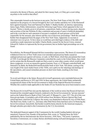 restored to the throne of Russia, and asked for their money back, or if they got a court ruling
anywhere in the world to that effect?
This catastrophe loomed on the horizon at one point. The New York Times of July 20, 1929,
reported on the progress of a lawsuit brought by the Czar's mother and thirty-two of the Romanoff
heirs against Guaranty Trust and National City Bank. F. Dudley Kohler, an attorney representing
James Egan, Public Administrator, issued the following Legal Notice which appeared in the Law
Journal, "Notice is hereby given to all persons, corporations, banks, trustees having assets, deposits
and securities of the late Nicholas II, that a statement and account of same is forthwith demanded,
and in the event that no such statement of account is rendered, all such persons will be held
responsible for the amounts, plus interest and the cost of discovery proceedings." Both the case and
Kohler then disappeared from the pages of the New York Times. Apparently no account or
statement was ever given. To have done so would have provided legal evidence of the debt, and
would have made repayment inevitable. Charles Recht, counsel for the Soviet Union, retained
Edward H. Fallows to represent the Soviet government, but no further legal proceedings are to be
found.
Nevertheless, the Romanoff demand did have tremendous repercussions. The threat of a tremendous
withdrawal from two of New York's most over-extended and precarious banks caused an
underground pressure against call money, or cash, on Wall Street, which then precipitated the Crash
of 1929. Even though the Masonic Canaanites controlled the courts in the United States, they could
not be certain that the Romanoffs might not find a court in some other country which would grant
them a judgment, or even an injunction against Guaranty Trust, a J. P. Morgan controlled bank, and
National City Bank, the Rothschild and Rockefeller bank in New York. This threat, coming at the
very height of the stock market boom of the 1920s, cast a pall over the wheelings and dealings of
the speculators, and caused immediate pressure on short term funds, resulting in the Great
Depression.
To avoid such threats in the future, Roosevelt-Litvinoff agreements were concluded between the
United States and Russia in 1933 and 1934. In these agreements, the United States unilaterally
recognized all claims of the Soviet Government to funds of the Imperial Russian Government.
Whether this could be made applicable to the funds of Czar Nicholas has never been tested in court.
The Roosevelt-Litvinoff Pact also put the diplomats of the world on notice that Roosevelt had now
formalized the extended support formerly rendered to the Soviet Government by "private interests"
such as the Federal Reserve Bank of New York and J. P. Morgan Co. since 1917. Not all of this was
from private banks. It included a gift of $20 million from Woodrow Wilson's Special War Fund
which had been voted him by Congress; the money was dispatched to Russia by way of Elihu Root.
The Red Cross, Kuhn, Loeb. Co., and many other Wall Street firms had been active in financing the
Soviet Government; henceforth, that burden would be borne directly by the American taxpayers,
through subsidies provided to the Communists by the U.S. Government.
The dedicated financial support of the Communists by the world's leading bankers did not go
unnoticed. Francois Coty, founder of the perfume firm, wrote, in "Tearing Away the Veils,"
published by Revue Internationale des Secret Societies, 1930, Paris, "The terms, Capitalism,
Socialism, Communism, are so many themes distributed among well-paid demagogues to create
Eustace Mullins, Curse of Canaan 138
 
