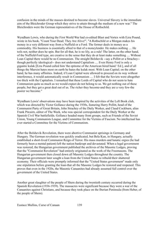 confusion in the minds of the masses destined to become slaves. Universal Slavery is the immediate
aim of the Bleichroder Group which they strive to attain through the medium of a new war." The
Bleichroders were the German representatives of the House of Rothschild.
Wyndham Lewis, who during the First World War had co-edited Blast and Vortex with Ezra Pound,
wrote in his book, "Count Your Dead; They Are Alive!", "A Rothschild or a Morgan makes his
money in a very different way from a Nuffield or a Ford. The former deals in money as a
commodity. His business is essentially allied to that of a moneylender. He makes nothing .... He
toils not, neither does he spin. But for all that, he is no lily, as a rule! The latter, on the other hand,
of the Nuffield-Ford type, are creative in the sense that they do at least make something .... Without
Loan Capital there would be no Communism. The straight Bolshevik --say a Pollitt or a Strachey--
though perfectly ideological-- does not understand Capitalism .... Even Henry Ford is only a
gigantic kulak [Ezra Pound called him 'the epitome of the American hired hand.' Ed.], and of all
things the Marxist hates most on earth he hates the kulak most. With Loan Capital; on the other
hand, he has many affinities. Indeed, if Loan Capital were allowed to proceed on its way without
interference, it would automatically result in Communism .... I felt that the Soviets were altogether
too thick with the Capitalists. I remarked that these Lords of Capital who do not seem to hate
Communism quite as much as we would expect do not belong to us. We get nothing out of these
people, but they get a great deal out of us. The richer they become-and they are a very few-the
poorer we become."
Wyndham Lewis' observations may have been inspired by the activities of the Left Book club,
which was directed by Victor Gollancz during the 1930s, featuring Harry Pollitt, head of the
Communist Party of Great Britain, John Strachey of the Daily Worker, and Claud Cockburn, alias
Frank Pitcairn, editor of The Week, who was special correspondent for the Daily Worker at the
Spanish Civil War battlefields. Gollancz headed many front groups, such as Friends of the Soviet
Union, Young Communists League, and Committee for the Victims of Fascism. No intellectual has
ever started a Committee for the Victims of Communism.
After the Bolshevik Revolution, there were abortive Communist uprisings in Germany and
Hungary. The German revolution was quickly eradicated, but Bela Kun, in Hungary, actually
established a short-lived Communist Reign of Terror. His mass murders and lunatic orgies (he had
formerly been a mental patient) left the nation bankrupt and devastated. When a legal government
was restored, the Hungarian government published the archives of the Masonic Lodges, proving
that the "Communist Revolution" had entirely originated as the work of the Freemasons. The
Hungarian government then closed down all Masonic Lodges throughout the country. The
Hungarian government later sought a loan from the United States to rebuild their shattered
economy. Their officials were promptly informed that the "United States government" made only
one stipulation before granting the loan-that all the Masonic Lodges be restored and reopened. This
proves that even in the 1920s, the Masonic Canaanites had already assumed full control over the
government of the United States.
Another great slaughter of the people of Shem during the twentieth century occurred during the
Spanish Revolution (1936-1939). The massacres were significant because they were a war of the
Canaanites against Christians, and because they took place on the Iberian Peninsula (from Heber, of
the people of Shem).
Eustace Mullins, Curse of Canaan 139
 