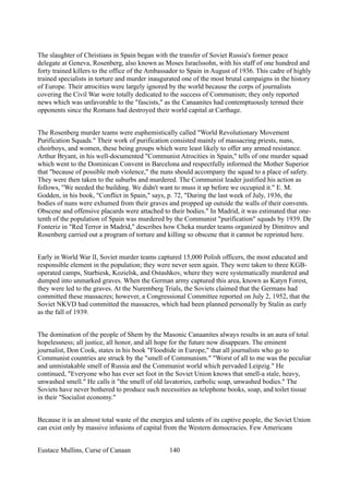 The slaughter of Christians in Spain began with the transfer of Soviet Russia's former peace
delegate at Geneva, Rosenberg, also known as Moses Israelssohn, with his staff of one hundred and
forty trained killers to the office of the Ambassador to Spain in August of 1936. This cadre of highly
trained specialists in torture and murder inaugurated one of the most brutal campaigns in the history
of Europe. Their atrocities were largely ignored by the world because the corps of journalists
covering the Civil War were totally dedicated to the success of Communism; they only reported
news which was unfavorable to the "fascists," as the Canaanites had contemptuously termed their
opponents since the Romans had destroyed their world capital at Carthage.
The Rosenberg murder teams were euphemistically called "World Revolutionary Movement
Purification Squads." Their work of purification consisted mainly of massacring priests, nuns,
choirboys, and women, these being groups which were least likely to offer any armed resistance.
Arthur Bryant, in his well-documented "Communist Atrocities in Spain," tells of one murder squad
which went to the Dominican Convent in Barcelona and respectfully informed the Mother Superior
that "because of possible mob violence," the nuns should accompany the squad to a place of safety.
They were then taken to the suburbs and murdered. The Communist leader justified his action as
follows, "We needed the building. We didn't want to muss it up before we occupied it." E. M.
Godden, in his book, "Conflict in Spain," says, p. 72, "During the last week of July, 1936, the
bodies of nuns were exhumed from their graves and propped up outside the walls of their convents.
Obscene and offensive placards were attached to their bodies." In Madrid, it was estimated that one-
tenth of the population of Spain was murdered by the Communist "purification" squads by 1939. De
Fonteriz in "Red Terror in Madrid," describes how Cheka murder teams organized by Dimitrov and
Rosenberg carried out a program of torture and killing so obscene that it cannot be reprinted here.
Early in World War lI, Soviet murder teams captured 15,000 Polish officers, the most educated and
responsible element in the population; they were never seen again. They were taken to three KGB-
operated camps, Starbiesk, Kozielsk, and Ostashkov, where they were systematically murdered and
dumped into unmarked graves. When the German army captured this area, known as Katyn Forest,
they were led to the graves. At the Nuremberg Trials, the Soviets claimed that the Germans had
committed these massacres; however, a Congressional Committee reported on July 2, 1952, that the
Soviet NKVD had committed the massacres, which had been planned personally by Stalin as early
as the fall of 1939.
The domination of the people of Shem by the Masonic Canaanites always results in an aura of total
hopelessness; all justice, all honor, and all hope for the future now disappears. The eminent
journalist, Don Cook, states in his book "Floodtide in Europe," that all journalists who go to
Communist countries are struck by the "smell of Communism." "Worst of all to me was the peculiar
and unmistakable smell of Russia and the Communist world which pervaded Leipzig." He
continued, "Everyone who has ever set foot in the Soviet Union knows that smell-a stale, heavy,
unwashed smell." He calls it "the smell of old lavatories, carbolic soap, unwashed bodies." The
Soviets have never bothered to produce such necessities as telephone books, soap, and toilet tissue
in their "Socialist economy."
Because it is an almost total waste of the energies and talents of its captive people, the Soviet Union
can exist only by massive infusions of capital from the Western democracies. Few Americans
Eustace Mullins, Curse of Canaan 140
 