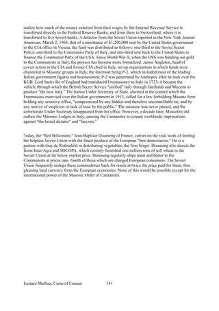 realize how much of the money extorted from their wages by the Internal Revenue Service is
transferred directly to the Federal Reserve Banks, and from there to Switzerland, where it is
transferred to five Soviet banks. A defector from the Soviet Union reported in the New York Journal
American, March 2, 1964, that of a remittance of $1,200,000 sent by the United States government
to the CIA office in Vienna, the fund was distributed as follows: one-third to the Soviet Secret
Police; one-third to the Communist Party of Italy; and one-third sent back to the United States to
finance the Communist Party of the USA. Since World War II, when the OSS was handing out gold
to the Communists in Italy, the process has become more formalized. James Angleton, head of
covert action in the CIA and former CIA chief in Italy, set up organizations in which funds were
channeled to Masonic groups in Italy, the foremost being P-2, which included most of the leading
Italian government figures and businessmen; P-2 was penetrated by Andropov after he took over the
KGB. Lord Sackville of England had introduced Freemasonry to Italy in 1733; it became the
vehicle through which the British Secret Service "unified" Italy through Garibaldi and Mazzini to
produce "the new Italy." The Italian Under Secretary of State, alarmed at the control which the
Freemasons exercised over the Italian government in 1913, called for a law forbidding Masons from
holding any sensitive office, "compromised by any hidden and therefore uncontrollable tie, and by
any motive of suspicion or lack of trust by the public." The measure was never passed, and the
unfortunate Under Secretary disappeared from his office. However, a decade later, Mussolini did
outlaw the Masonic Lodges in Italy, causing the Canaanites to scream worldwide imprecations
against "the brutal dictator" and "fascism."
Today, the "Red Billionaire," Jean-Baptiste Doumeng of France, carries on the vital work of feeding
the helpless Soviet Union with the finest produce of the European "free democracies." He is a
partner with Guy de Rothschild in distributing vegetables, the firm Sragri. Doumeng also directs the
firms Inter-Agra and SOCOPA, which recently furnished one million tons of soft wheat to the
Soviet Union at far below market price. Doumeng regularly ships meat and butter to the
Communists at prices one- fourth of those which are charged European consumers. The Soviet
Union frequently reships these commodoties back for resale at twice the price paid for them, thus
gleaning hard currency from the European economies. None of this would be possible except for the
international power of the Masonic Order of Canaanites.
Eustace Mullins, Curse of Canaan 141
 