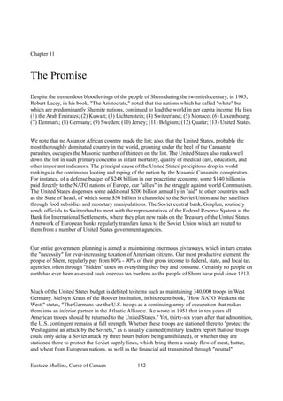Chapter 11
The Promise
Despite the tremendous bloodlettings of the people of Shem during the twentieth century, in 1983,
Robert Lacey, in his book, "The Aristocrats," noted that the nations which he called "white" but
which are predominantly Shemite nations, continued to lead the world in per capita income. He lists
(1) the Arab Emirates; (2) Kuwait; (3) Lichtenstein; (4) Switzerland; (5) Monaco; (6) Luxembourg;
(7) Denmark; (8) Germany; (9) Sweden; (10) Jersey; (11) Belgium; (12) Quatar; (13) United States.
We note that no Asian or African country made the list; also, that the United States, probably the
most thoroughly dominated country in the world, groaning under the heel of the Canaanite
parasites, occupies the Masonic number of thirteen on the list. The United States also ranks well
down the list in such primary concerns as infant mortality, quality of medical care, education, and
other important indicators. The principal cause of the United States' precipitous drop in world
rankings is the continuous looting and raping of the nation by the Masonic Canaanite conspirators.
For instance, of a defense budget of $248 billion in our peacetime economy, some $140 billion is
paid directly to the NATO nations of Europe, our "allies" in the struggle against world Communism.
The United States dispenses some additional $200 billion annual1y in "aid" to other countries such
as the State of Israel, of which some $50 billion is channeled to the Soviet Union and her satellites
through food subsidies and monetary manipulations. The Soviet central bank, Gosplan, routinely
sends officials to Switzerland to meet with the representatives of the Federal Reserve System at the
Bank for International Settlements, where they plan new raids on the Treasury of the United States.
A network of European banks regularly transfers funds to the Soviet Union which are routed to
them from a number of United States government agencies.
Our entire government planning is aimed at maintaining enormous giveaways, which in turn creates
the "necessity" for ever-increasing taxation of American citizens. Our most productive element, the
people of Shem, regularly pay from 80% - 90% of their gross income to federal, state, and local tax
agencies, often through "hidden" taxes on everything they buy and consume. Certainly no people on
earth has ever been assessed such onerous tax burdens as the people of Shem have paid since 1913.
Much of the United States budget is debited to items such as maintaining 340,000 troops in West
Germany. Melvyn Kraus of the Hoover Institution, in his recent book, "How NATO Weakens the
West," states, "The Germans see the U.S. troops as a continuing army of occupation that makes
them into an inferior partner in the Atlantic Alliance. Ike wrote in 1951 that in ten years all
American troops should be returned to the United States." Yet, thirty-six years after that admonition,
the U.S. contingent remains at full strength. Whether these troops are stationed there to "protect the
West against an attack by the Soviets," as is usually claimed (military leaders report that our troops
could only delay a Soviet attack by three hours before being annihilated), or whether they are
stationed there to protect the Soviet supply lines, which bring them a steady flow of meat, butter,
and wheat from European nations, as well as the financial aid transmitted through "neutral"
Eustace Mullins, Curse of Canaan 142
 